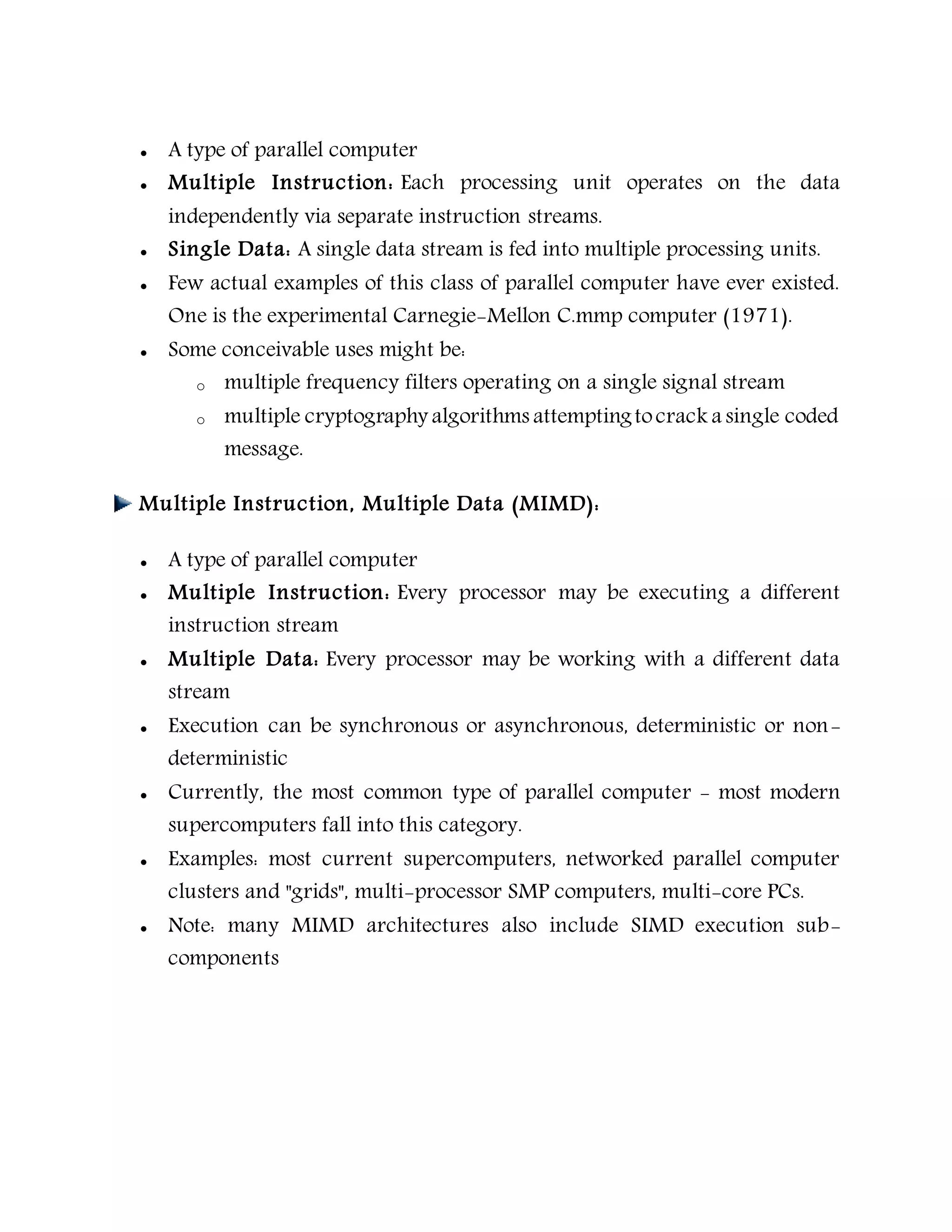  A type of parallel computer
 Multiple Instruction: Each processing unit operates on the data
independently via separate instruction streams.
 Single Data: A single data stream is fed into multiple processing units.
 Few actual examples of this class of parallel computer have ever existed.
One is the experimental Carnegie-Mellon C.mmp computer (1971).
 Some conceivable uses might be:
o multiple frequency filters operating on a single signal stream
o multiple cryptography algorithms attemptingtocrack a single coded
message.
Multiple Instruction, Multiple Data (MIMD):
 A type of parallel computer
 Multiple Instruction: Every processor may be executing a different
instruction stream
 Multiple Data: Every processor may be working with a different data
stream
 Execution can be synchronous or asynchronous, deterministic or non-
deterministic
 Currently, the most common type of parallel computer - most modern
supercomputers fall into this category.
 Examples: most current supercomputers, networked parallel computer
clusters and "grids", multi-processor SMP computers, multi-core PCs.
 Note: many MIMD architectures also include SIMD execution sub-
components
 