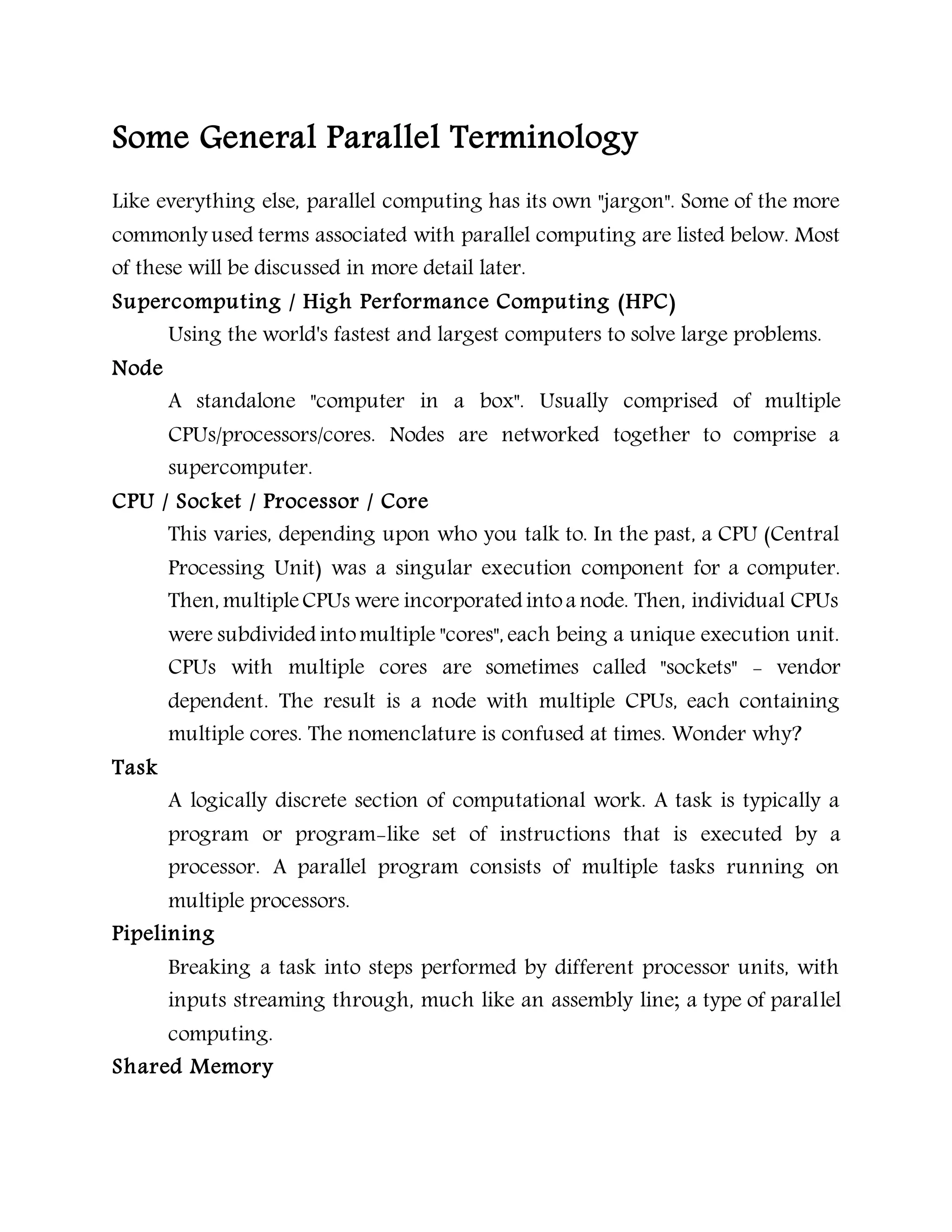 Some General Parallel Terminology
Like everything else, parallel computing has its own "jargon". Some of the more
commonly used terms associated with parallel computing are listed below. Most
of these will be discussed in more detail later.
Supercomputing / High Performance Computing (HPC)
Using the world's fastest and largest computers to solve large problems.
Node
A standalone "computer in a box". Usually comprised of multiple
CPUs/processors/cores. Nodes are networked together to comprise a
supercomputer.
CPU / Socket / Processor / Core
This varies, depending upon who you talk to. In the past, a CPU (Central
Processing Unit) was a singular execution component for a computer.
Then, multipleCPUs were incorporated intoa node. Then, individual CPUs
were subdivided intomultiple "cores", each being a unique execution unit.
CPUs with multiple cores are sometimes called "sockets" - vendor
dependent. The result is a node with multiple CPUs, each containing
multiple cores. The nomenclature is confused at times. Wonder why?
Task
A logically discrete section of computational work. A task is typically a
program or program-like set of instructions that is executed by a
processor. A parallel program consists of multiple tasks running on
multiple processors.
Pipelining
Breaking a task into steps performed by different processor units, with
inputs streaming through, much like an assembly line; a type of parallel
computing.
Shared Memory
 