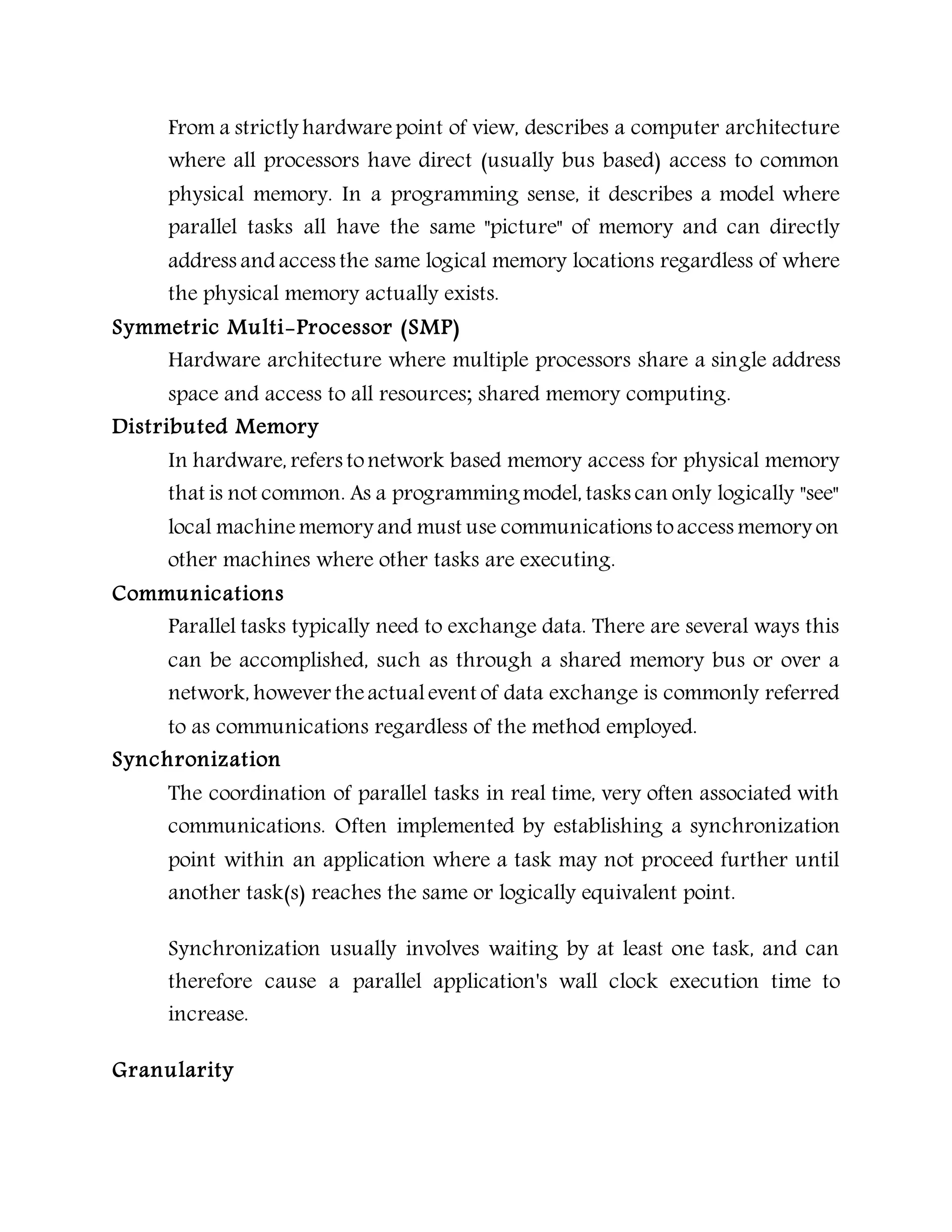 From a strictly hardwarepoint of view, describes a computer architecture
where all processors have direct (usually bus based) access to common
physical memory. In a programming sense, it describes a model where
parallel tasks all have the same "picture" of memory and can directly
address and access the same logical memory locations regardless of where
the physical memory actually exists.
Symmetric Multi-Processor (SMP)
Hardware architecture where multiple processors share a single address
space and access to all resources; shared memory computing.
Distributed Memory
In hardware, refers tonetwork based memory access for physical memory
that is not common. As a programmingmodel, tasks can only logically "see"
local machinememory and must use communications toaccess memory on
other machines where other tasks are executing.
Communications
Parallel tasks typically need to exchange data. There are several ways this
can be accomplished, such as through a shared memory bus or over a
network, however theactualevent of data exchange is commonly referred
to as communications regardless of the method employed.
Synchronization
The coordination of parallel tasks in real time, very often associated with
communications. Often implemented by establishing a synchronization
point within an application where a task may not proceed further until
another task(s) reaches the same or logically equivalent point.
Synchronization usually involves waiting by at least one task, and can
therefore cause a parallel application's wall clock execution time to
increase.
Granularity
 