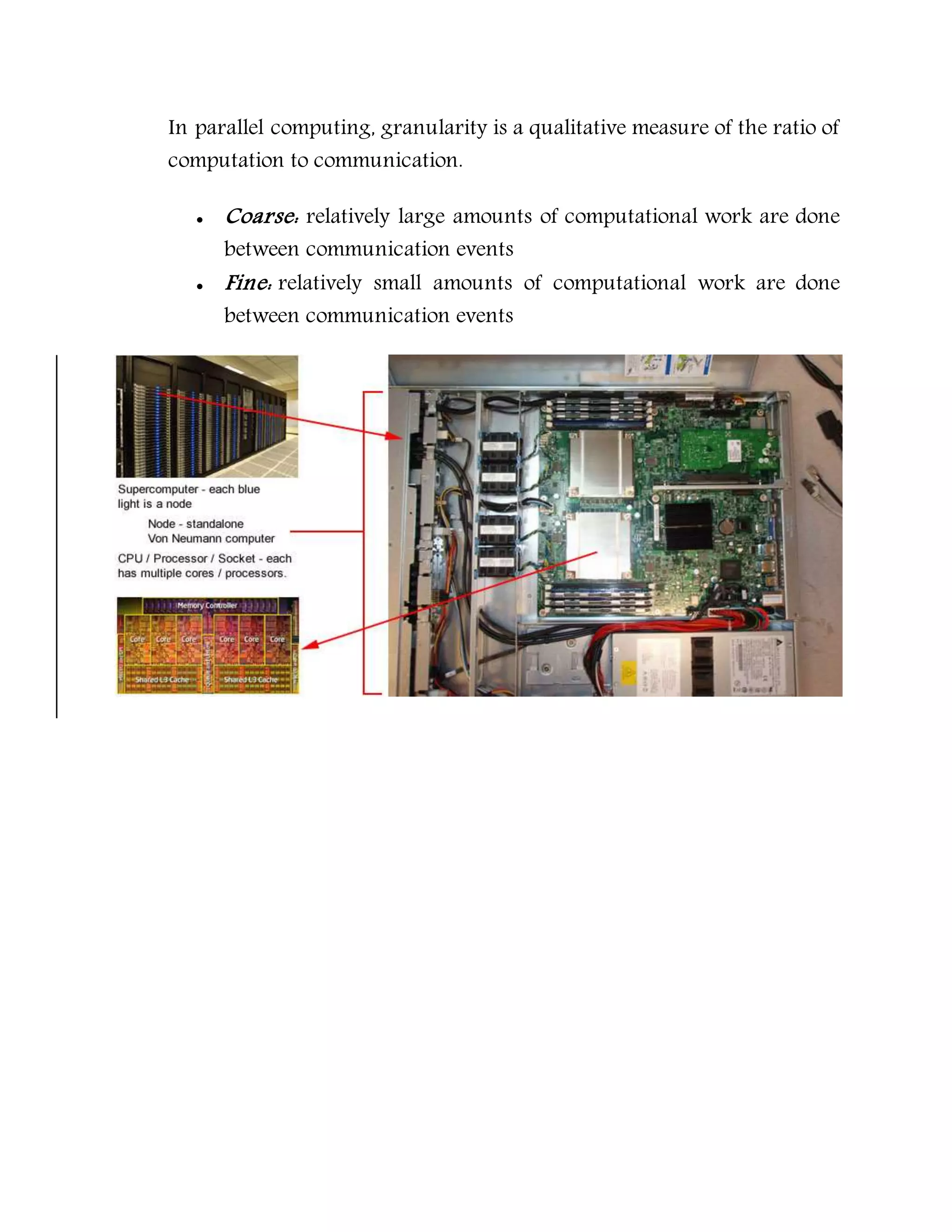 In parallel computing, granularity is a qualitative measure of the ratio of
computation to communication.
 Coarse: relatively large amounts of computational work are done
between communication events
 Fine: relatively small amounts of computational work are done
between communication events
 