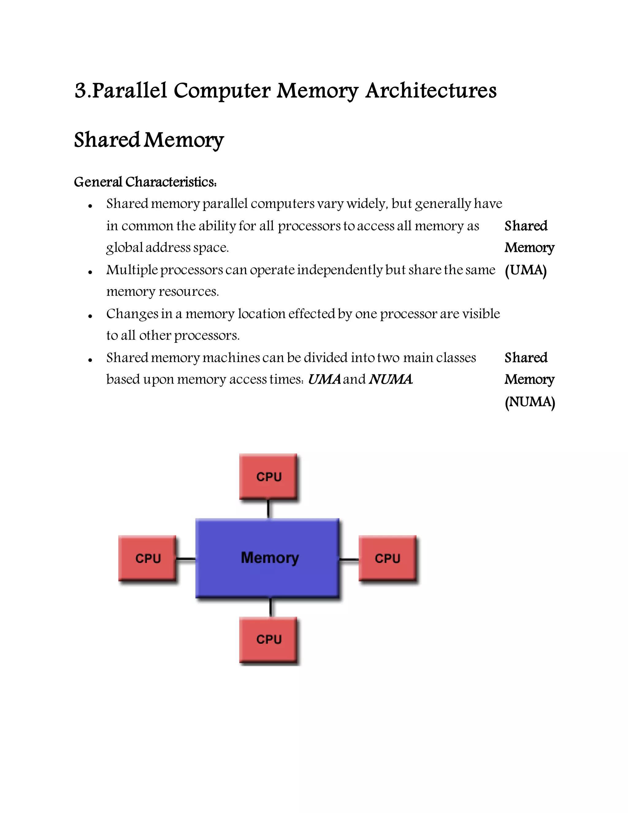 3.Parallel Computer Memory Architectures
Shared Memory
General Characteristics:
 Shared memory parallel computers vary widely, but generally have
in common the ability for all processors toaccess all memory as
globaladdress space.
 Multipleprocessors can operateindependently but sharethesame
memory resources.
 Changes in a memory location effected by one processor are visible
to all other processors.
 Shared memory machines can be divided intotwo main classes
based upon memory access times: UMA and NUMA.
Shared
Memory
(UMA)
Shared
Memory
(NUMA)
 