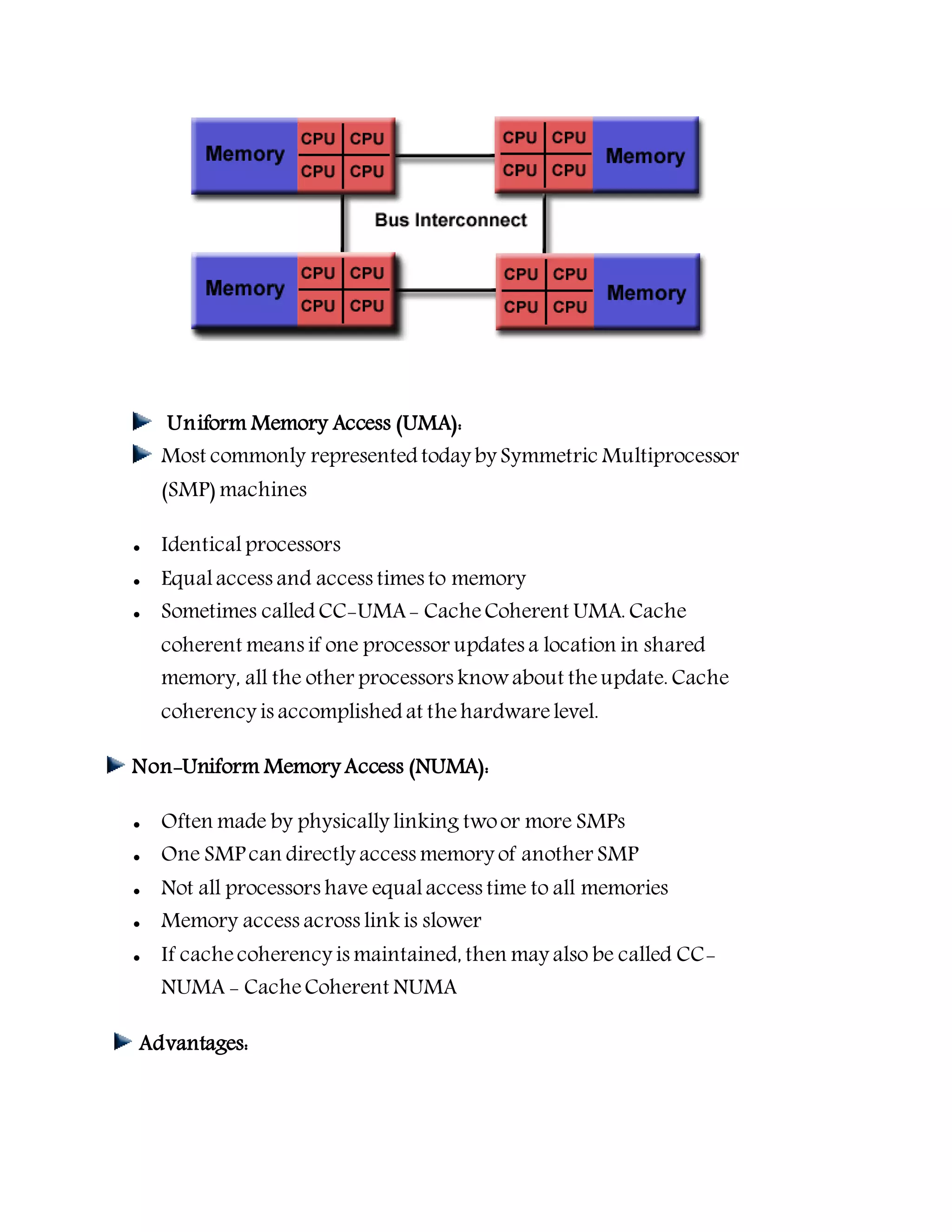 Uniform Memory Access (UMA):
Most commonly represented today by Symmetric Multiprocessor
(SMP) machines
 Identical processors
 Equalaccess and access times to memory
 Sometimes called CC-UMA- CacheCoherent UMA. Cache
coherent means if one processor updates a location in shared
memory, all the other processors knowabout theupdate. Cache
coherency is accomplished at thehardwarelevel.
Non-Uniform Memory Access (NUMA):
 Often made by physically linking twoor more SMPs
 One SMP can directly access memory of another SMP
 Not all processors have equalaccess time to all memories
 Memory access across link is slower
 If cachecoherency is maintained, then may also be called CC-
NUMA - CacheCoherent NUMA
Advantages:
 
