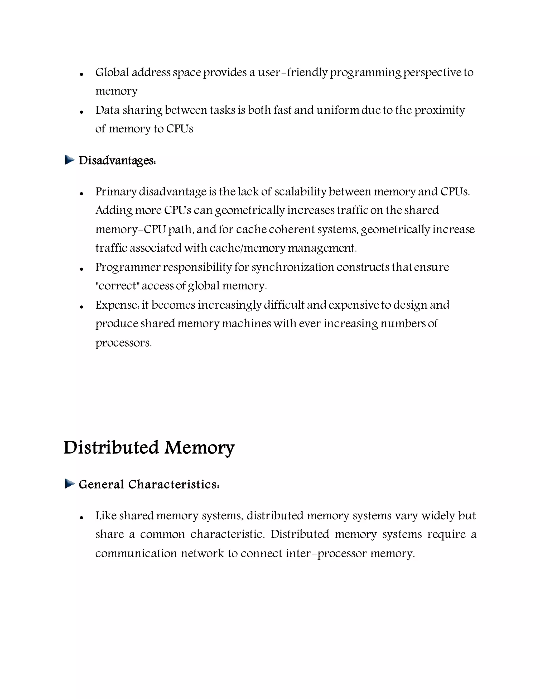  Global address spaceprovides a user-friendly programmingperspectiveto
memory
 Data sharing between tasks is both fast and uniformdueto the proximity
of memory to CPUs
Disadvantages:
 Primary disadvantageis thelack of scalability between memory and CPUs.
Adding more CPUs can geometrically increases trafficon theshared
memory-CPU path, and for cache coherent systems, geometrically increase
traffic associated with cache/memory management.
 Programmer responsibility for synchronization constructs thatensure
"correct" access of global memory.
 Expense: it becomes increasingly difficult and expensiveto design and
produceshared memory machines with ever increasing numbers of
processors.
Distributed Memory
General Characteristics:
 Like shared memory systems, distributed memory systems vary widely but
share a common characteristic. Distributed memory systems require a
communication network to connect inter-processor memory.
 