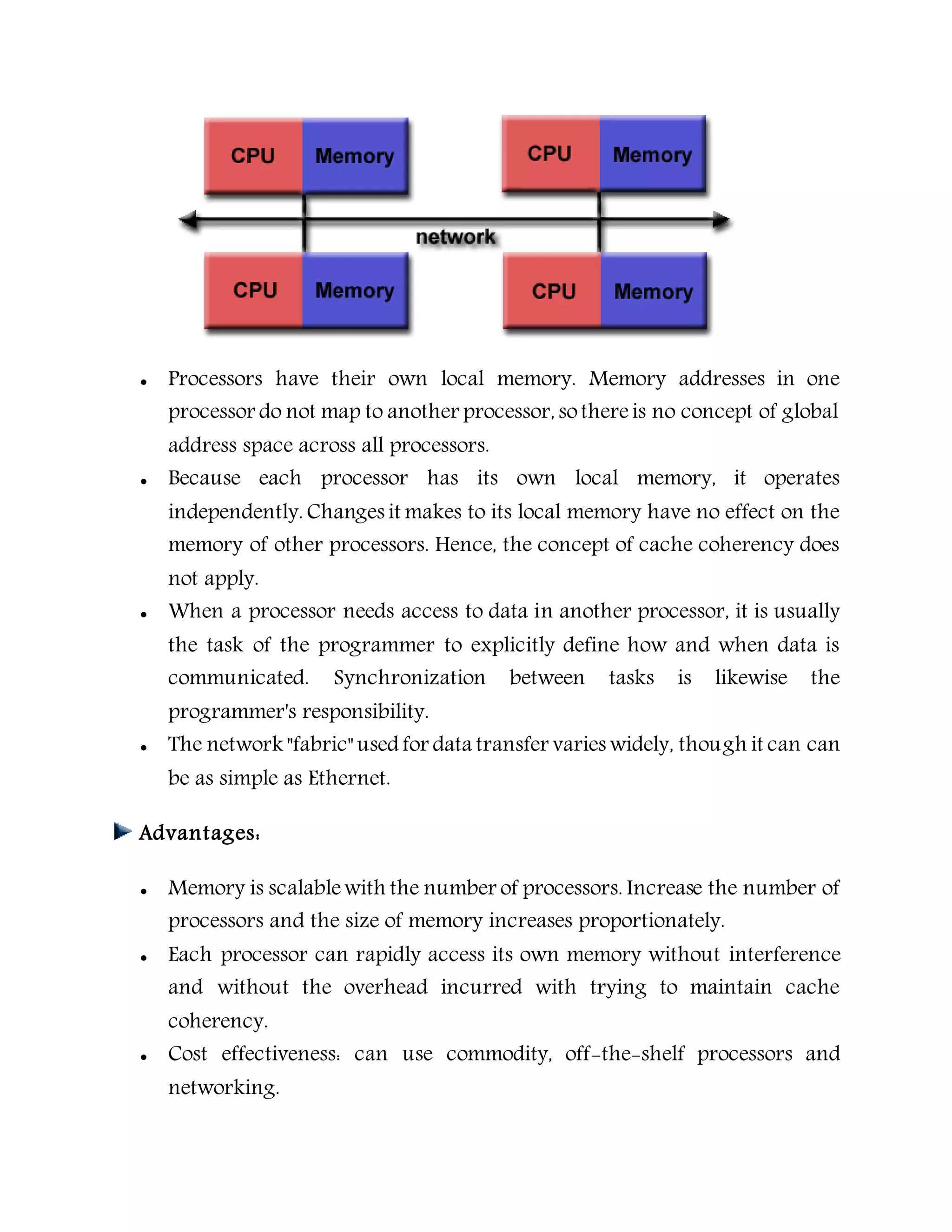  Processors have their own local memory. Memory addresses in one
processor do not map to another processor, sothereis no concept of global
address space across all processors.
 Because each processor has its own local memory, it operates
independently. Changes it makes to its local memory have no effect on the
memory of other processors. Hence, the concept of cache coherency does
not apply.
 When a processor needs access to data in another processor, it is usually
the task of the programmer to explicitly define how and when data is
communicated. Synchronization between tasks is likewise the
programmer's responsibility.
 The network "fabric" used for data transfer varies widely, though it can can
be as simple as Ethernet.
Advantages:
 Memory is scalablewith the number of processors. Increase the number of
processors and the size of memory increases proportionately.
 Each processor can rapidly access its own memory without interference
and without the overhead incurred with trying to maintain cache
coherency.
 Cost effectiveness: can use commodity, off-the-shelf processors and
networking.
 