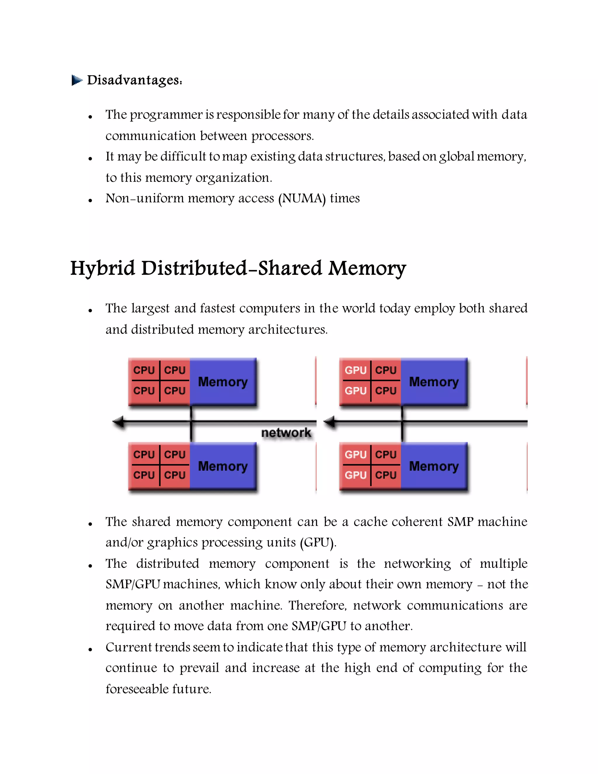 Disadvantages:
 The programmer is responsiblefor many of the details associated with data
communication between processors.
 It may be difficult tomap existing data structures, based on globalmemory,
to this memory organization.
 Non-uniform memory access (NUMA) times
Hybrid Distributed-Shared Memory
 The largest and fastest computers in the world today employ both shared
and distributed memory architectures.
 The shared memory component can be a cache coherent SMP machine
and/or graphics processing units (GPU).
 The distributed memory component is the networking of multiple
SMP/GPU machines, which know only about their own memory - not the
memory on another machine. Therefore, network communications are
required to move data from one SMP/GPU to another.
 Current trends seemto indicatethat this type of memory architecture will
continue to prevail and increase at the high end of computing for the
foreseeable future.
 
