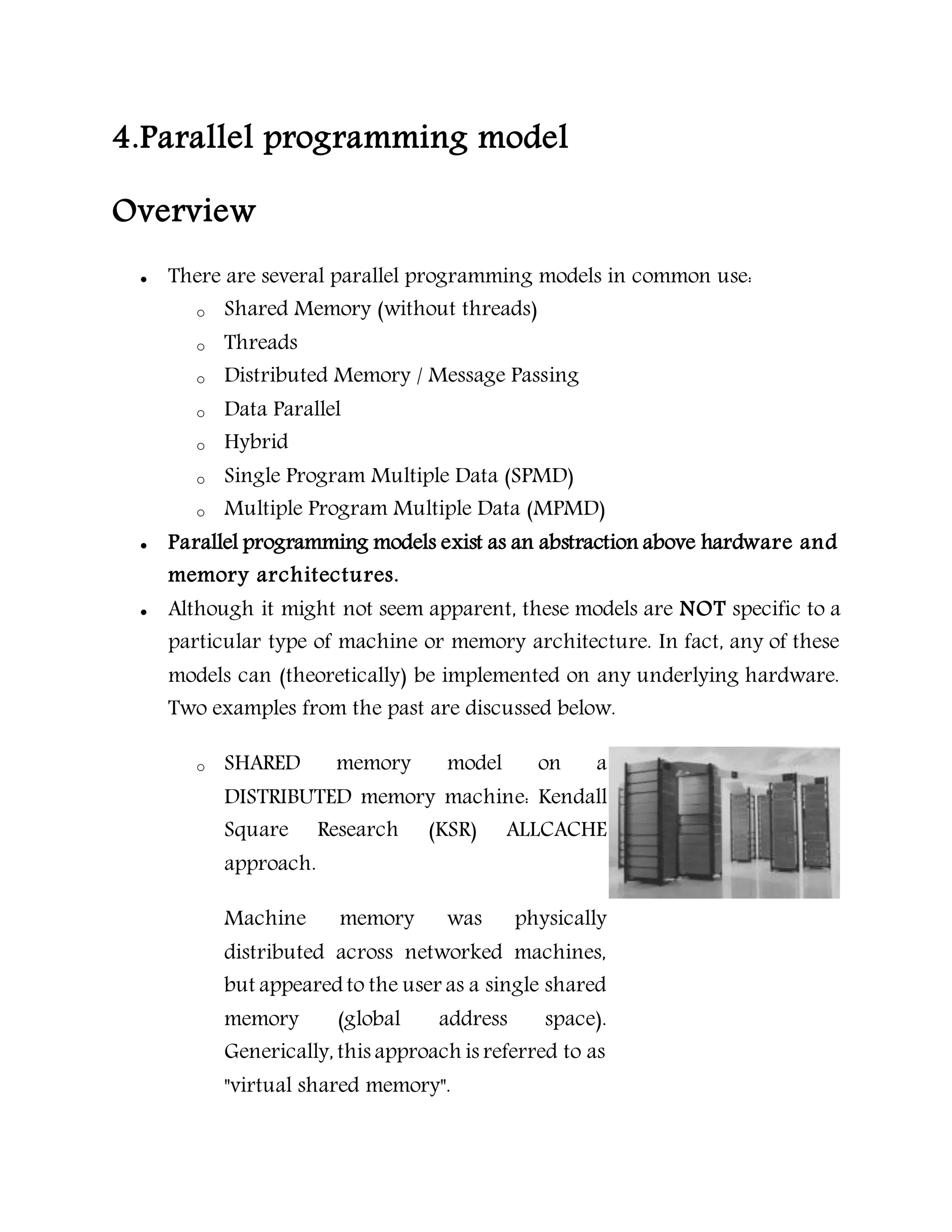 4.Parallel programming model
Overview
 There are several parallel programming models in common use:
o Shared Memory (without threads)
o Threads
o Distributed Memory / Message Passing
o Data Parallel
o Hybrid
o Single Program Multiple Data (SPMD)
o Multiple Program Multiple Data (MPMD)
 Parallel programming models exist as an abstraction above hardware and
memory architectures.
 Although it might not seem apparent, these models are NOT specific to a
particular type of machine or memory architecture. In fact, any of these
models can (theoretically) be implemented on any underlying hardware.
Two examples from the past are discussed below.
o SHARED memory model on a
DISTRIBUTED memory machine: Kendall
Square Research (KSR) ALLCACHE
approach.
Machine memory was physically
distributed across networked machines,
but appeared to the user as a single shared
memory (global address space).
Generically, this approach is referred to as
"virtual shared memory".
 