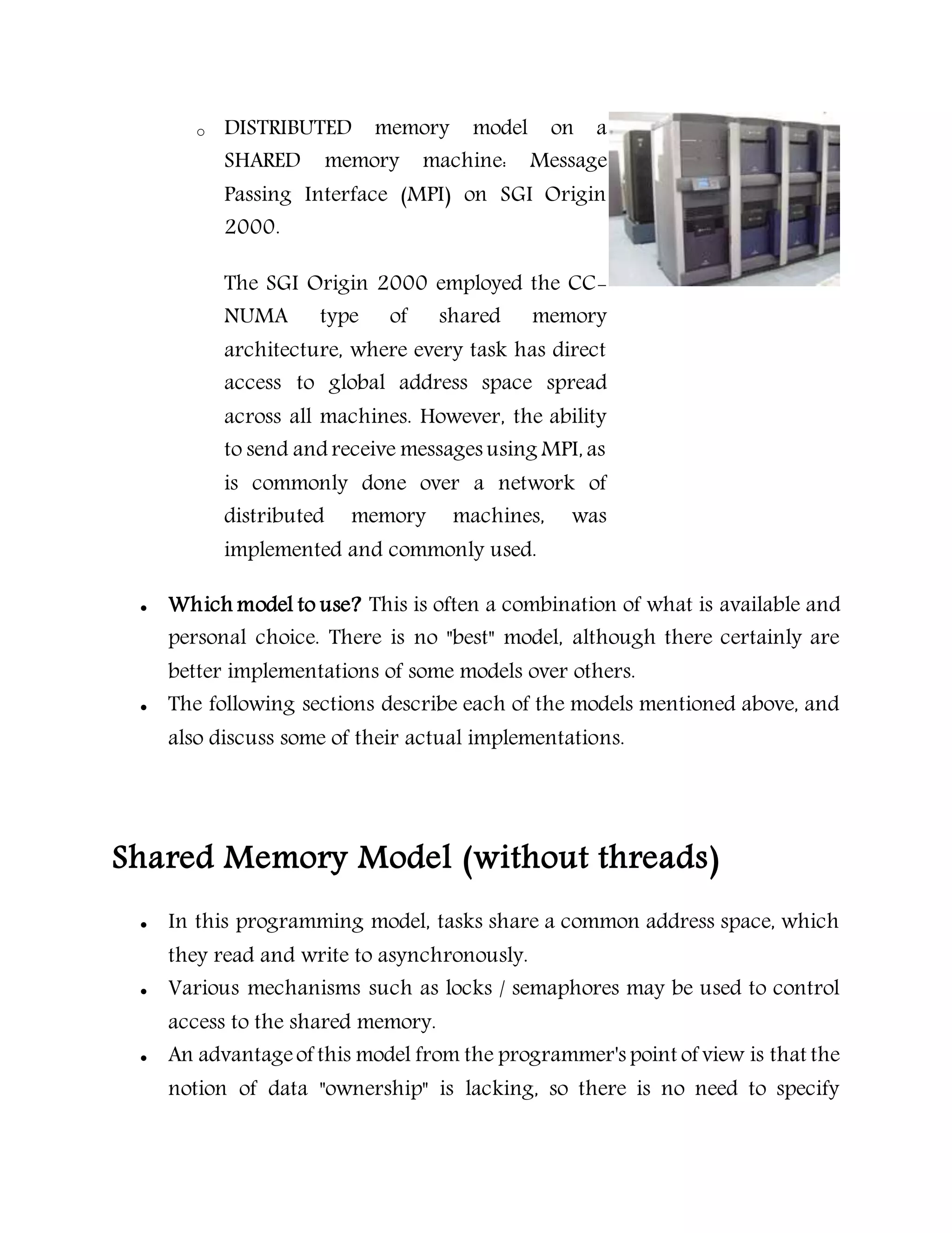 o DISTRIBUTED memory model on a
SHARED memory machine: Message
Passing Interface (MPI) on SGI Origin
2000.
The SGI Origin 2000 employed the CC-
NUMA type of shared memory
architecture, where every task has direct
access to global address space spread
across all machines. However, the ability
to send and receive messages using MPI, as
is commonly done over a network of
distributed memory machines, was
implemented and commonly used.
 Which model to use? This is often a combination of what is available and
personal choice. There is no "best" model, although there certainly are
better implementations of some models over others.
 The following sections describe each of the models mentioned above, and
also discuss some of their actual implementations.
Shared Memory Model (without threads)
 In this programming model, tasks share a common address space, which
they read and write to asynchronously.
 Various mechanisms such as locks / semaphores may be used to control
access to the shared memory.
 An advantageof this model from the programmer's point of view is that the
notion of data "ownership" is lacking, so there is no need to specify
 