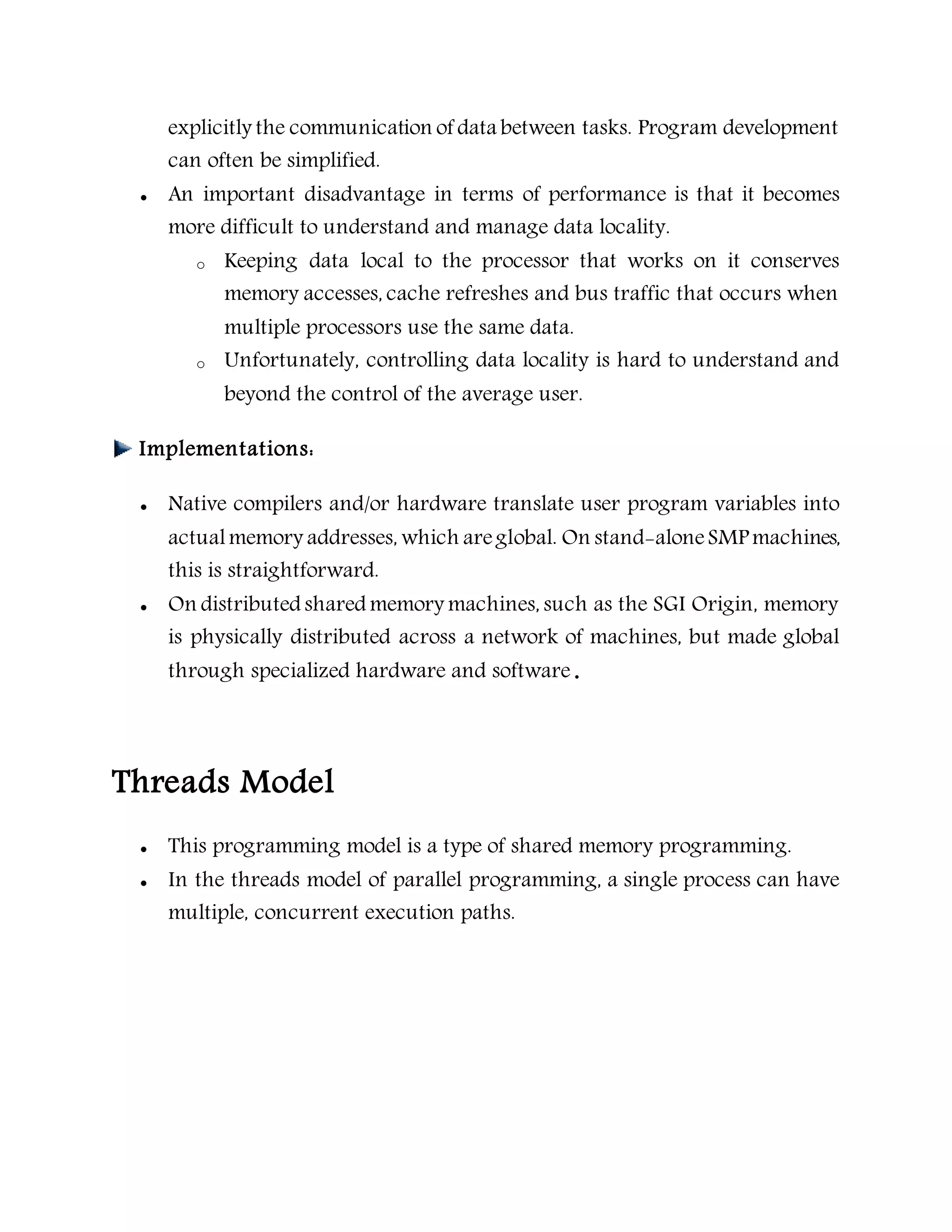 explicitly the communication of data between tasks. Program development
can often be simplified.
 An important disadvantage in terms of performance is that it becomes
more difficult to understand and manage data locality.
o Keeping data local to the processor that works on it conserves
memory accesses, cache refreshes and bus traffic that occurs when
multiple processors use the same data.
o Unfortunately, controlling data locality is hard to understand and
beyond the control of the average user.
Implementations:
 Native compilers and/or hardware translate user program variables into
actualmemory addresses, which areglobal. On stand-aloneSMP machines,
this is straightforward.
 On distributed shared memory machines, such as the SGI Origin, memory
is physically distributed across a network of machines, but made global
through specialized hardware and software.
Threads Model
 This programming model is a type of shared memory programming.
 In the threads model of parallel programming, a single process can have
multiple, concurrent execution paths.
 
