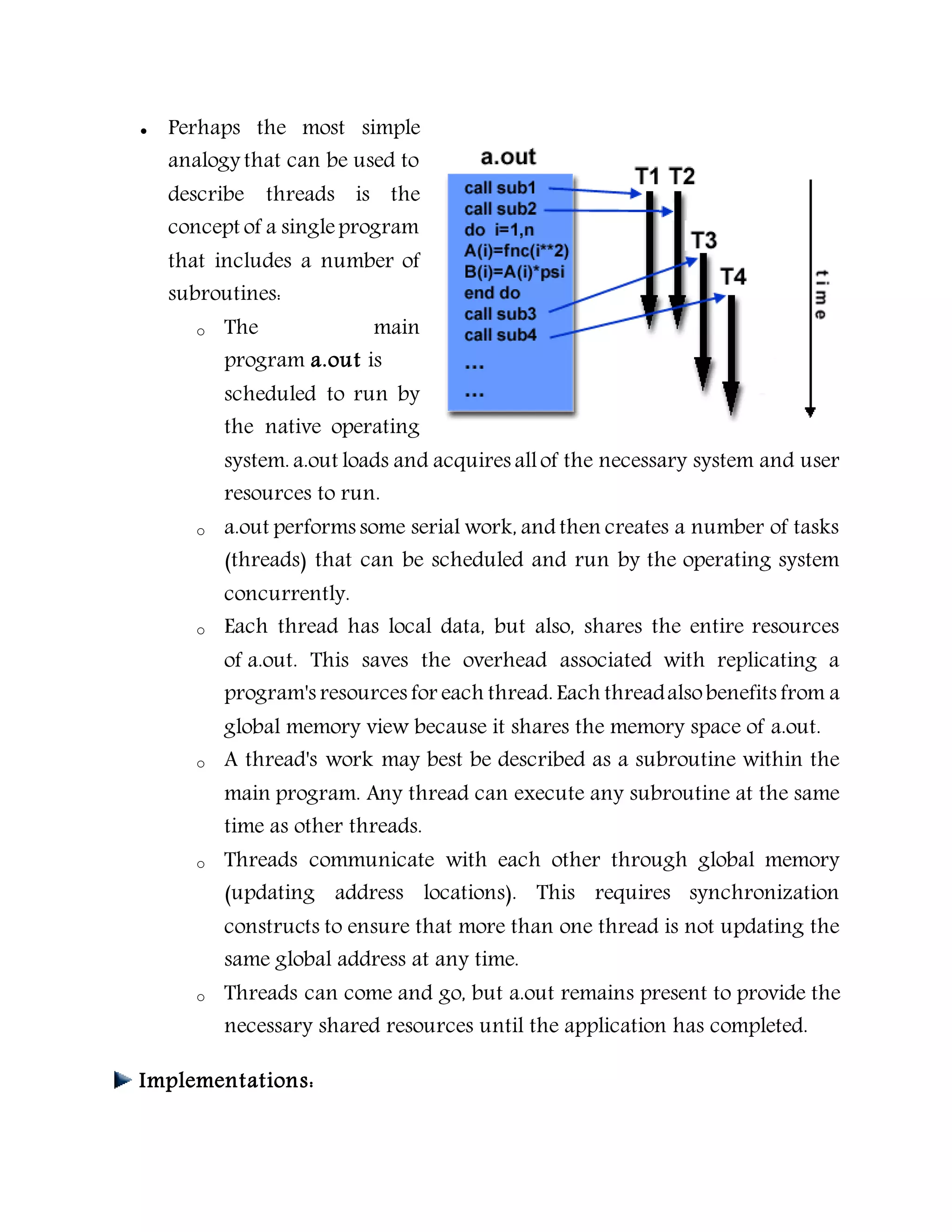  Perhaps the most simple
analogy that can be used to
describe threads is the
concept of a singleprogram
that includes a number of
subroutines:
o The main
program a.out is
scheduled to run by
the native operating
system. a.out loads and acquires allof the necessary system and user
resources to run.
o a.out performs some serial work, and then creates a number of tasks
(threads) that can be scheduled and run by the operating system
concurrently.
o Each thread has local data, but also, shares the entire resources
of a.out. This saves the overhead associated with replicating a
program's resources for each thread. Each threadalsobenefits from a
global memory view because it shares the memory space of a.out.
o A thread's work may best be described as a subroutine within the
main program. Any thread can execute any subroutine at the same
time as other threads.
o Threads communicate with each other through global memory
(updating address locations). This requires synchronization
constructs to ensure that more than one thread is not updating the
same global address at any time.
o Threads can come and go, but a.out remains present to provide the
necessary shared resources until the application has completed.
Implementations:
 