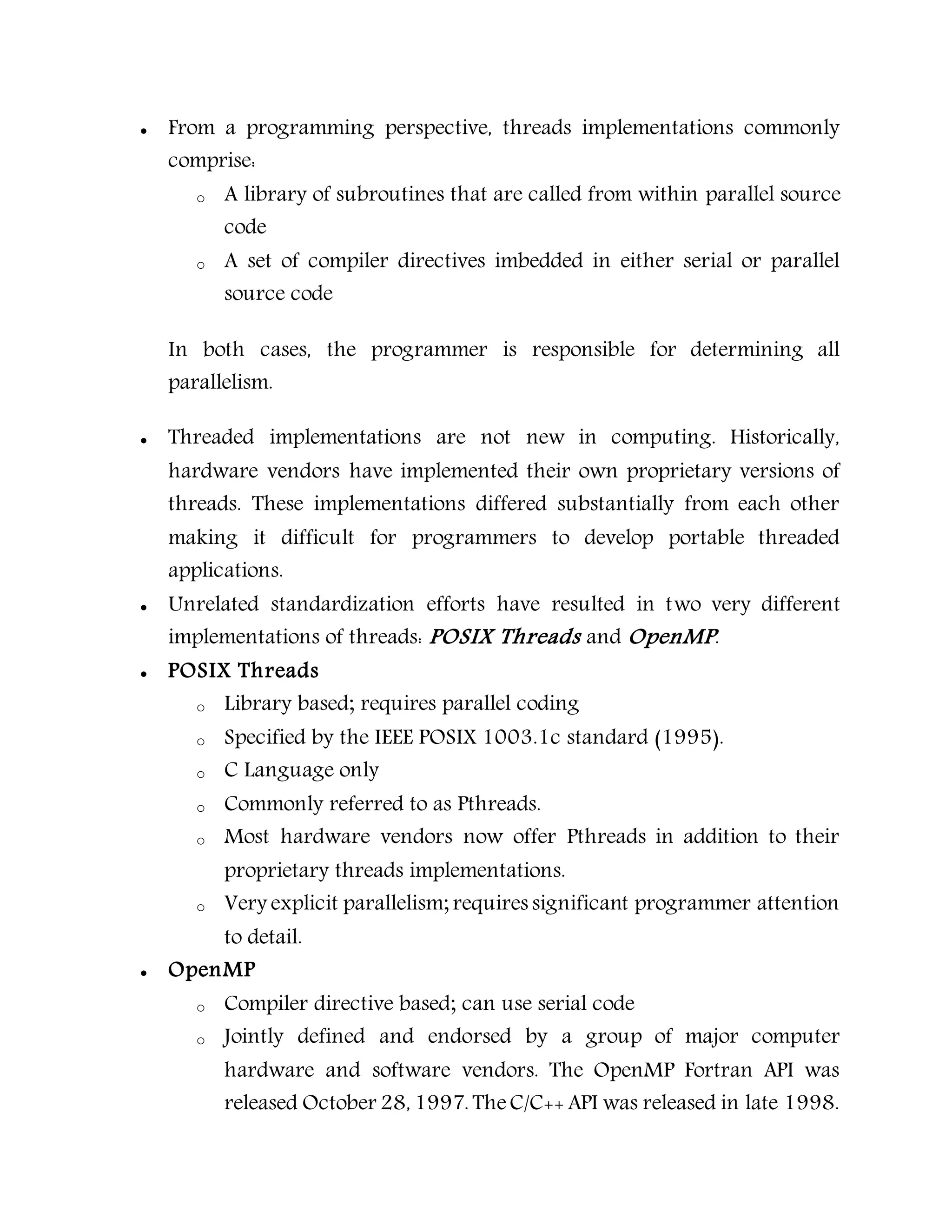  From a programming perspective, threads implementations commonly
comprise:
o A library of subroutines that are called from within parallel source
code
o A set of compiler directives imbedded in either serial or parallel
source code
In both cases, the programmer is responsible for determining all
parallelism.
 Threaded implementations are not new in computing. Historically,
hardware vendors have implemented their own proprietary versions of
threads. These implementations differed substantially from each other
making it difficult for programmers to develop portable threaded
applications.
 Unrelated standardization efforts have resulted in two very different
implementations of threads: POSIX Threads and OpenMP.
 POSIX Threads
o Library based; requires parallel coding
o Specified by the IEEE POSIX 1003.1c standard (1995).
o C Language only
o Commonly referred to as Pthreads.
o Most hardware vendors now offer Pthreads in addition to their
proprietary threads implementations.
o Very explicit parallelism; requires significant programmer attention
to detail.
 OpenMP
o Compiler directive based; can use serial code
o Jointly defined and endorsed by a group of major computer
hardware and software vendors. The OpenMP Fortran API was
released October 28, 1997. TheC/C++ API was released in late 1998.
 