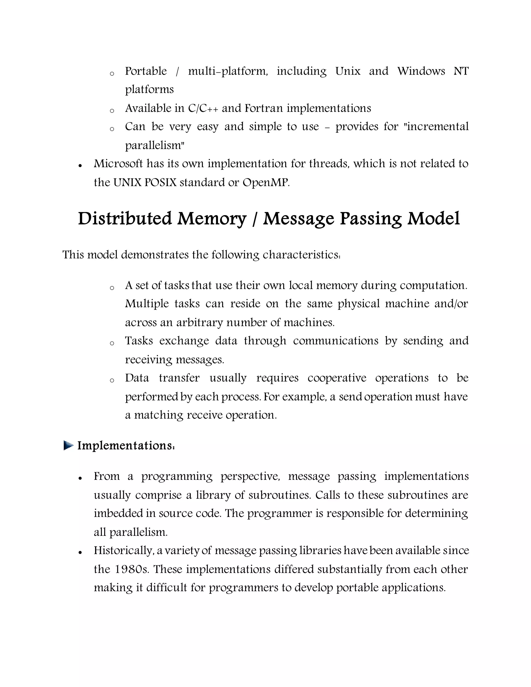 o Portable / multi-platform, including Unix and Windows NT
platforms
o Available in C/C++ and Fortran implementations
o Can be very easy and simple to use - provides for "incremental
parallelism"
 Microsoft has its own implementation for threads, which is not related to
the UNIX POSIX standard or OpenMP.
Distributed Memory / Message Passing Model
This model demonstrates the following characteristics:
o A set of tasks that use their own local memory during computation.
Multiple tasks can reside on the same physical machine and/or
across an arbitrary number of machines.
o Tasks exchange data through communications by sending and
receiving messages.
o Data transfer usually requires cooperative operations to be
performed by each process. For example, a send operation must have
a matching receive operation.
Implementations:
 From a programming perspective, message passing implementations
usually comprise a library of subroutines. Calls to these subroutines are
imbedded in source code. The programmer is responsible for determining
all parallelism.
 Historically, a variety of message passing libraries havebeen available since
the 1980s. These implementations differed substantially from each other
making it difficult for programmers to develop portable applications.
 