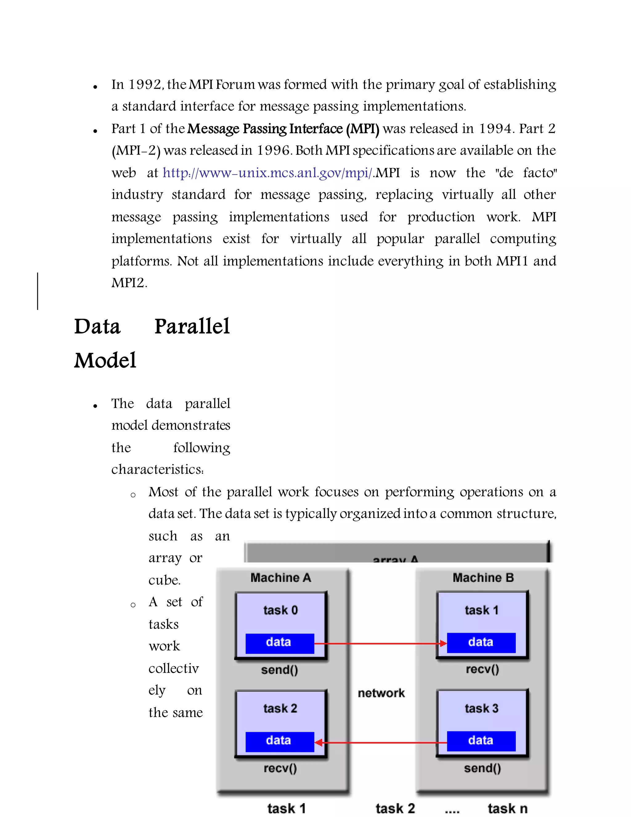  In 1992, theMPI Forumwas formed with the primary goal of establishing
a standard interface for message passing implementations.
 Part 1 of the Message Passing Interface (MPI) was released in 1994. Part 2
(MPI-2) was released in 1996. Both MPI specifications are available on the
web at http://www-unix.mcs.anl.gov/mpi/.MPI is now the "de facto"
industry standard for message passing, replacing virtually all other
message passing implementations used for production work. MPI
implementations exist for virtually all popular parallel computing
platforms. Not all implementations include everything in both MPI1 and
MPI2.
Data Parallel
Model
 The data parallel
model demonstrates
the following
characteristics:
o Most of the parallel work focuses on performing operations on a
data set. The data set is typically organized intoa common structure,
such as an
array or
cube.
o A set of
tasks
work
collectiv
ely on
the same
 