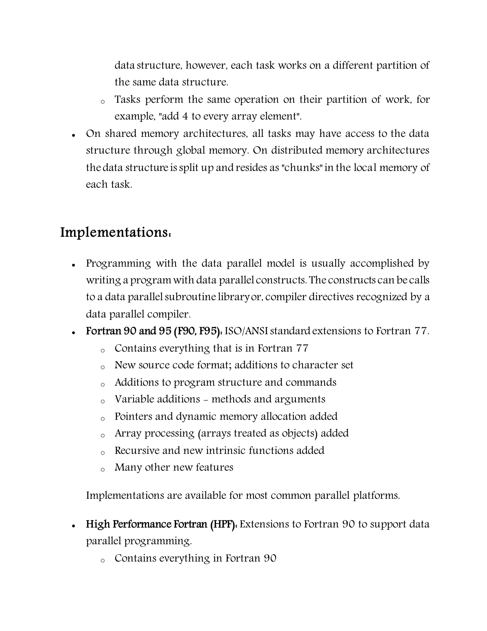 data structure, however, each task works on a different partition of
the same data structure.
o Tasks perform the same operation on their partition of work, for
example, "add 4 to every array element".
 On shared memory architectures, all tasks may have access to the data
structure through global memory. On distributed memory architectures
thedata structureis split up and resides as "chunks" in the local memory of
each task.
Implementations:
 Programming with the data parallel model is usually accomplished by
writing a programwith data parallelconstructs. Theconstructs can becalls
to a data parallelsubroutinelibraryor, compiler directives recognized by a
data parallel compiler.
 Fortran 90 and 95 (F90, F95): ISO/ANSI standard extensions to Fortran 77.
o Contains everything that is in Fortran 77
o New source code format; additions to character set
o Additions to program structure and commands
o Variable additions - methods and arguments
o Pointers and dynamic memory allocation added
o Array processing (arrays treated as objects) added
o Recursive and new intrinsic functions added
o Many other new features
Implementations are available for most common parallel platforms.
 High Performance Fortran (HPF): Extensions to Fortran 90 to support data
parallel programming.
o Contains everything in Fortran 90
 
