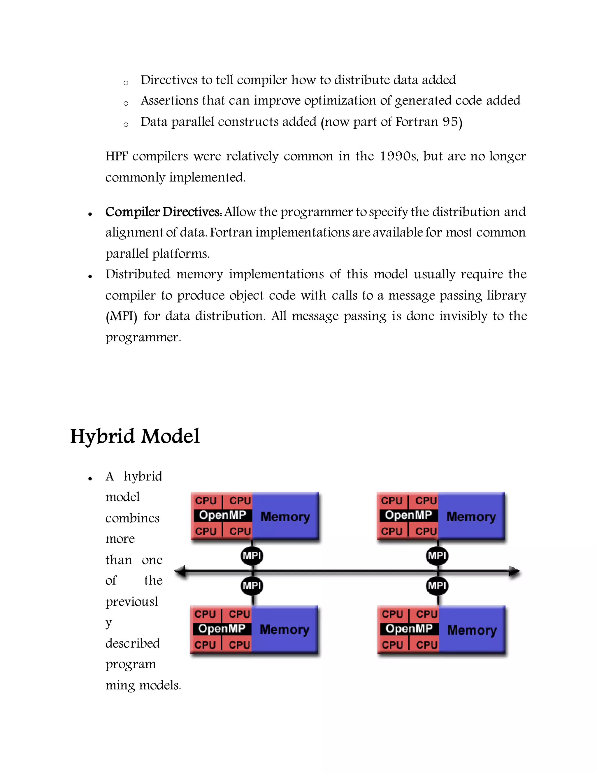o Directives to tell compiler how to distribute data added
o Assertions that can improve optimization of generated code added
o Data parallel constructs added (now part of Fortran 95)
HPF compilers were relatively common in the 1990s, but are no longer
commonly implemented.
 Compiler Directives:Allow the programmer tospecify the distribution and
alignment of data. Fortran implementations areavailablefor most common
parallel platforms.
 Distributed memory implementations of this model usually require the
compiler to produce object code with calls to a message passing library
(MPI) for data distribution. All message passing is done invisibly to the
programmer.
Hybrid Model
 A hybrid
model
combines
more
than one
of the
previousl
y
described
program
ming models.
 