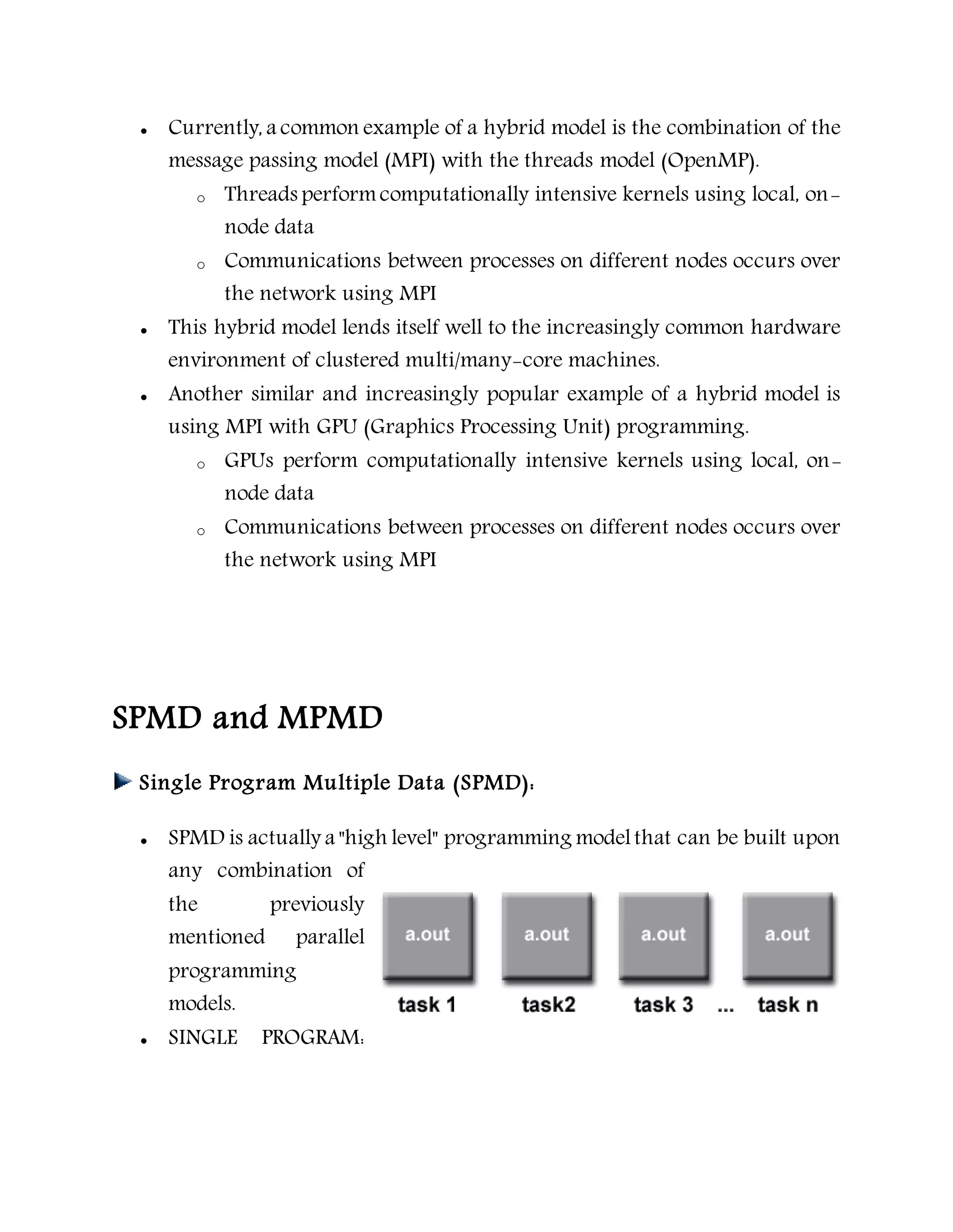  Currently, a common example of a hybrid model is the combination of the
message passing model (MPI) with the threads model (OpenMP).
o Threads performcomputationally intensive kernels using local, on-
node data
o Communications between processes on different nodes occurs over
the network using MPI
 This hybrid model lends itself well to the increasingly common hardware
environment of clustered multi/many-core machines.
 Another similar and increasingly popular example of a hybrid model is
using MPI with GPU (Graphics Processing Unit) programming.
o GPUs perform computationally intensive kernels using local, on-
node data
o Communications between processes on different nodes occurs over
the network using MPI
SPMD and MPMD
Single Program Multiple Data (SPMD):
 SPMD is actually a "high level" programming modelthat can be built upon
any combination of
the previously
mentioned parallel
programming
models.
 SINGLE PROGRAM:
 