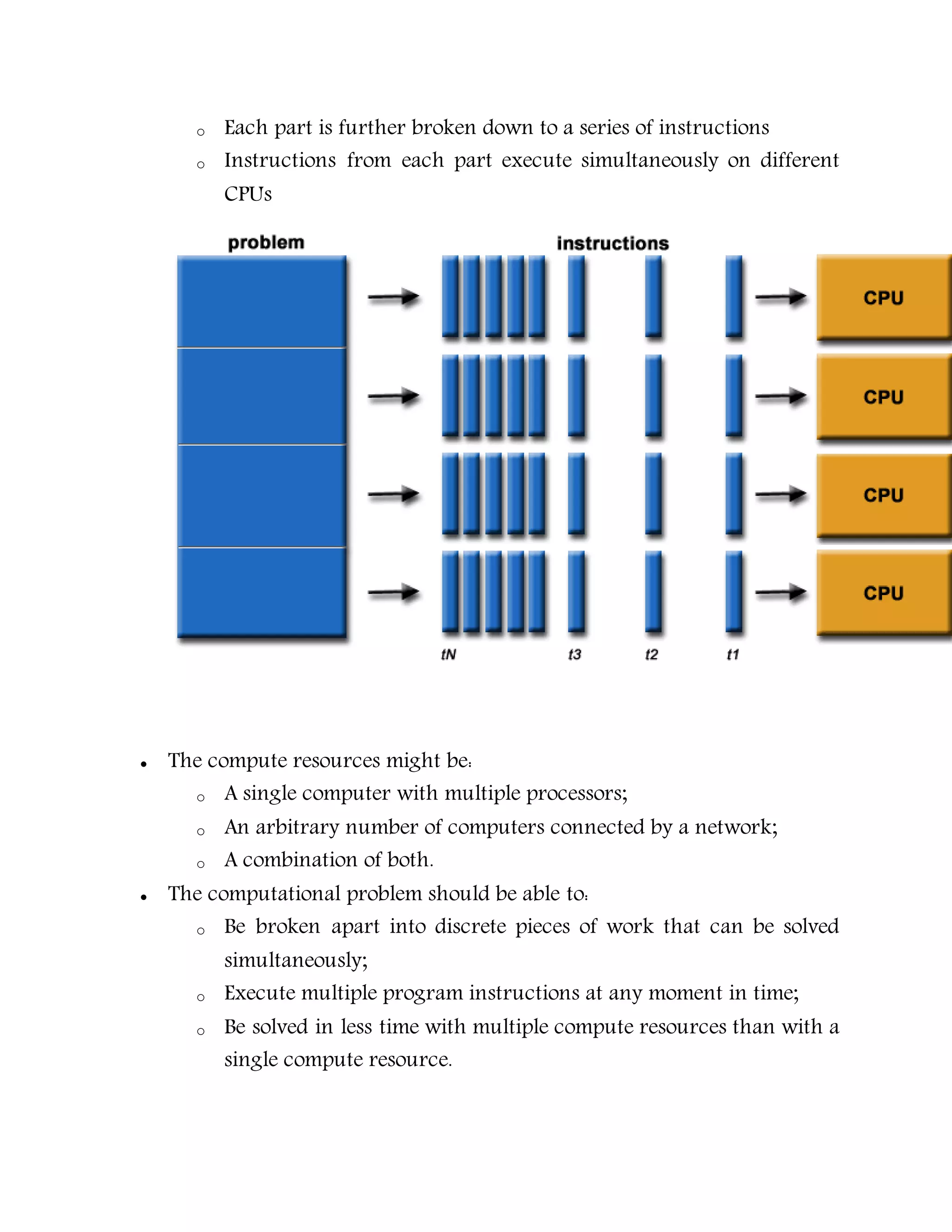 o Each part is further broken down to a series of instructions
o Instructions from each part execute simultaneously on different
CPUs
 The compute resources might be:
o A single computer with multiple processors;
o An arbitrary number of computers connected by a network;
o A combination of both.
 The computational problem should be able to:
o Be broken apart into discrete pieces of work that can be solved
simultaneously;
o Execute multiple program instructions at any moment in time;
o Be solved in less time with multiple compute resources than with a
single compute resource.
 