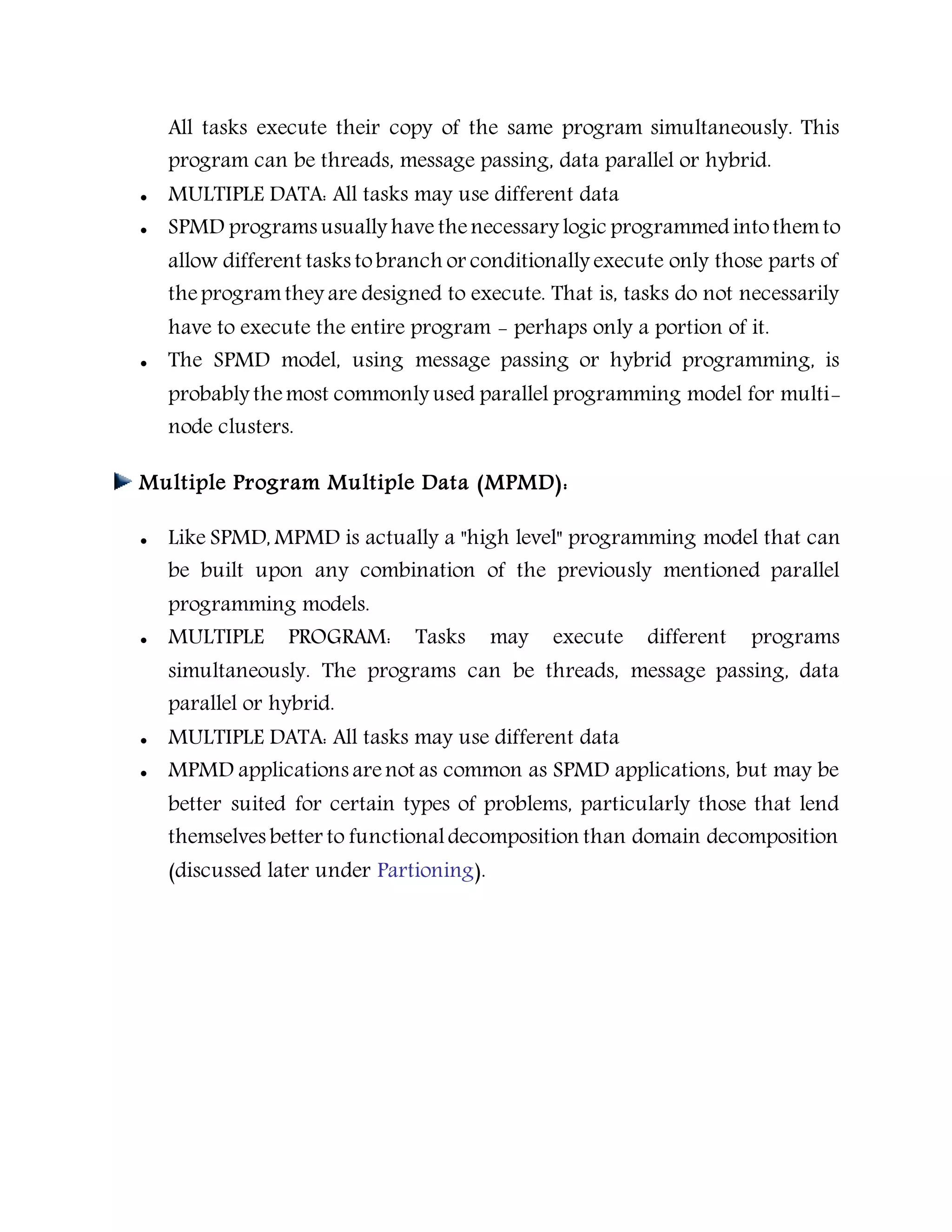 All tasks execute their copy of the same program simultaneously. This
program can be threads, message passing, data parallel or hybrid.
 MULTIPLE DATA: All tasks may use different data
 SPMD programs usually have thenecessary logic programmed intothemto
allow different tasks tobranch or conditionally execute only those parts of
theprogramthey are designed to execute. That is, tasks do not necessarily
have to execute the entire program - perhaps only a portion of it.
 The SPMD model, using message passing or hybrid programming, is
probably themost commonly used parallel programming model for multi-
node clusters.
Multiple Program Multiple Data (MPMD):
 Like SPMD, MPMD is actually a "high level" programming model that can
be built upon any combination of the previously mentioned parallel
programming models.
 MULTIPLE PROGRAM: Tasks may execute different programs
simultaneously. The programs can be threads, message passing, data
parallel or hybrid.
 MULTIPLE DATA: All tasks may use different data
 MPMD applications arenot as common as SPMD applications, but may be
better suited for certain types of problems, particularly those that lend
themselves better to functionaldecomposition than domain decomposition
(discussed later under Partioning).
 