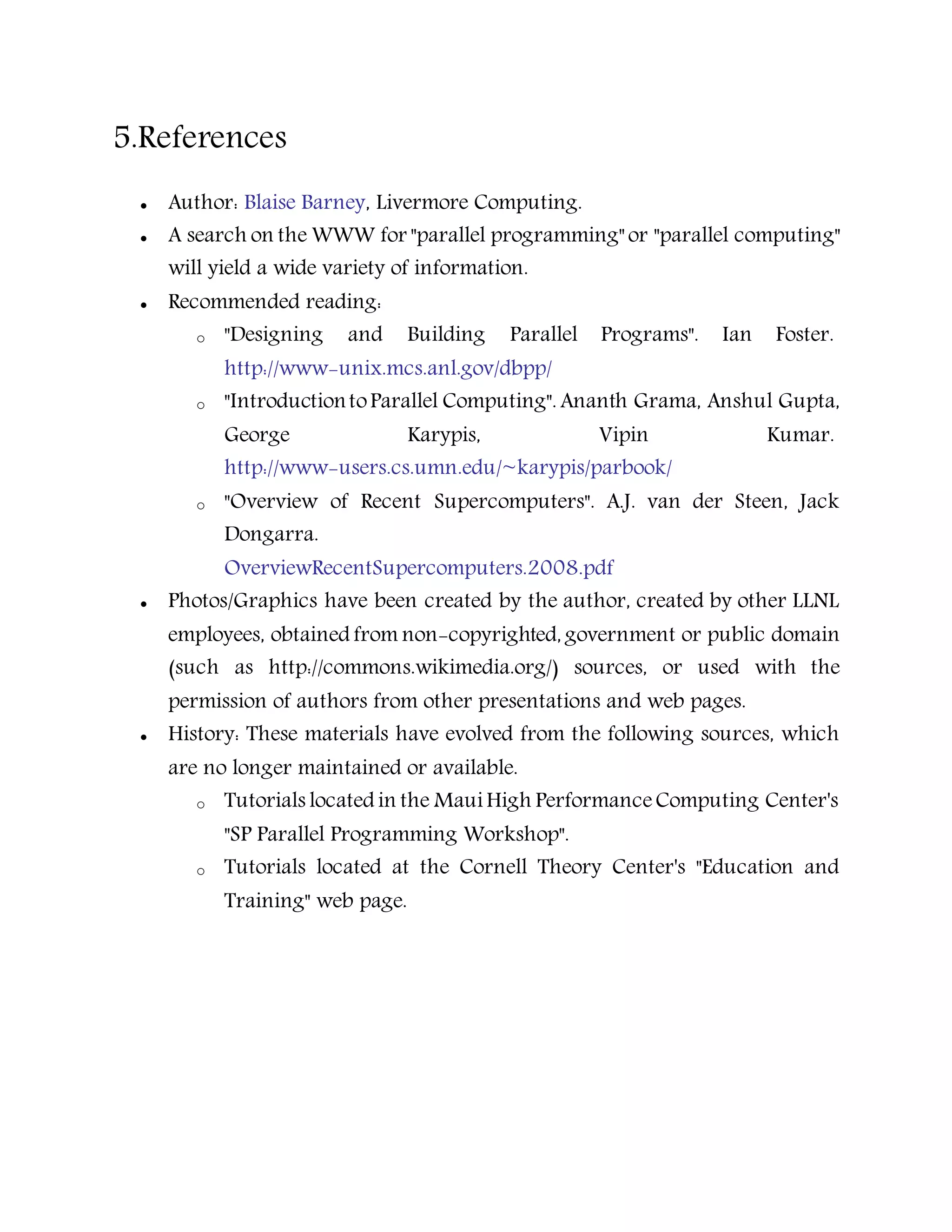 5.References
 Author: Blaise Barney, Livermore Computing.
 A search on the WWW for "parallel programming" or "parallel computing"
will yield a wide variety of information.
 Recommended reading:
o "Designing and Building Parallel Programs". Ian Foster.
http://www-unix.mcs.anl.gov/dbpp/
o "IntroductiontoParallel Computing". Ananth Grama, Anshul Gupta,
George Karypis, Vipin Kumar.
http://www-users.cs.umn.edu/~karypis/parbook/
o "Overview of Recent Supercomputers". A.J. van der Steen, Jack
Dongarra.
OverviewRecentSupercomputers.2008.pdf
 Photos/Graphics have been created by the author, created by other LLNL
employees, obtained from non-copyrighted, government or public domain
(such as http://commons.wikimedia.org/) sources, or used with the
permission of authors from other presentations and web pages.
 History: These materials have evolved from the following sources, which
are no longer maintained or available.
o Tutorials located in the MauiHigh PerformanceComputing Center's
"SP Parallel Programming Workshop".
o Tutorials located at the Cornell Theory Center's "Education and
Training" web page.
 