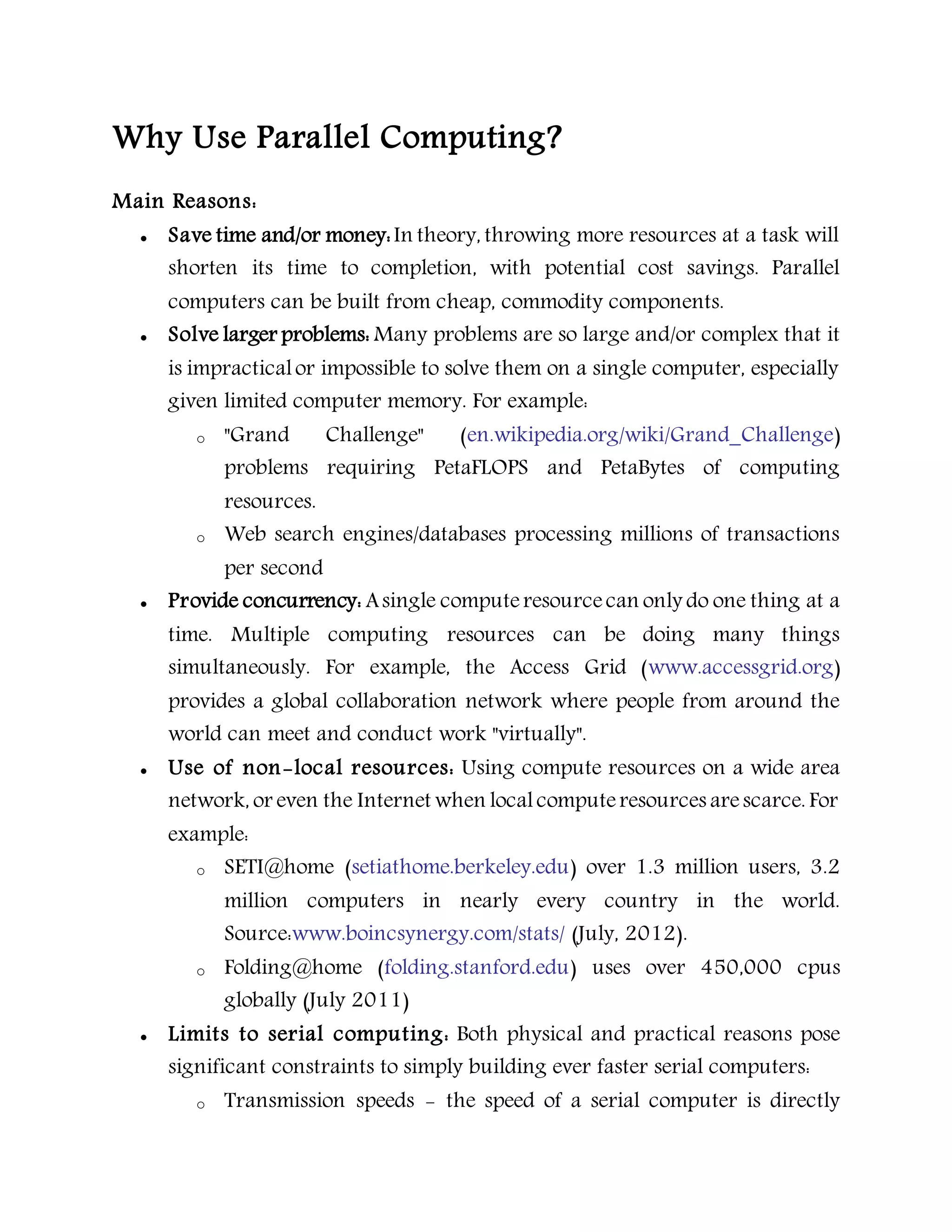 Why Use Parallel Computing?
Main Reasons:
 Save time and/or money:In theory, throwing more resources at a task will
shorten its time to completion, with potential cost savings. Parallel
computers can be built from cheap, commodity components.
 Solve larger problems: Many problems are so large and/or complex that it
is impracticalor impossible to solve them on a single computer, especially
given limited computer memory. For example:
o "Grand Challenge" (en.wikipedia.org/wiki/Grand_Challenge)
problems requiring PetaFLOPS and PetaBytes of computing
resources.
o Web search engines/databases processing millions of transactions
per second
 Provide concurrency: Asingle computeresourcecan only do one thing at a
time. Multiple computing resources can be doing many things
simultaneously. For example, the Access Grid (www.accessgrid.org)
provides a global collaboration network where people from around the
world can meet and conduct work "virtually".
 Use of non-local resources: Using compute resources on a wide area
network, or even the Internet when localcomputeresources arescarce. For
example:
o SETI@home (setiathome.berkeley.edu) over 1.3 million users, 3.2
million computers in nearly every country in the world.
Source:www.boincsynergy.com/stats/ (July, 2012).
o Folding@home (folding.stanford.edu) uses over 450,000 cpus
globally (July 2011)
 Limits to serial computing: Both physical and practical reasons pose
significant constraints to simply building ever faster serial computers:
o Transmission speeds - the speed of a serial computer is directly
 