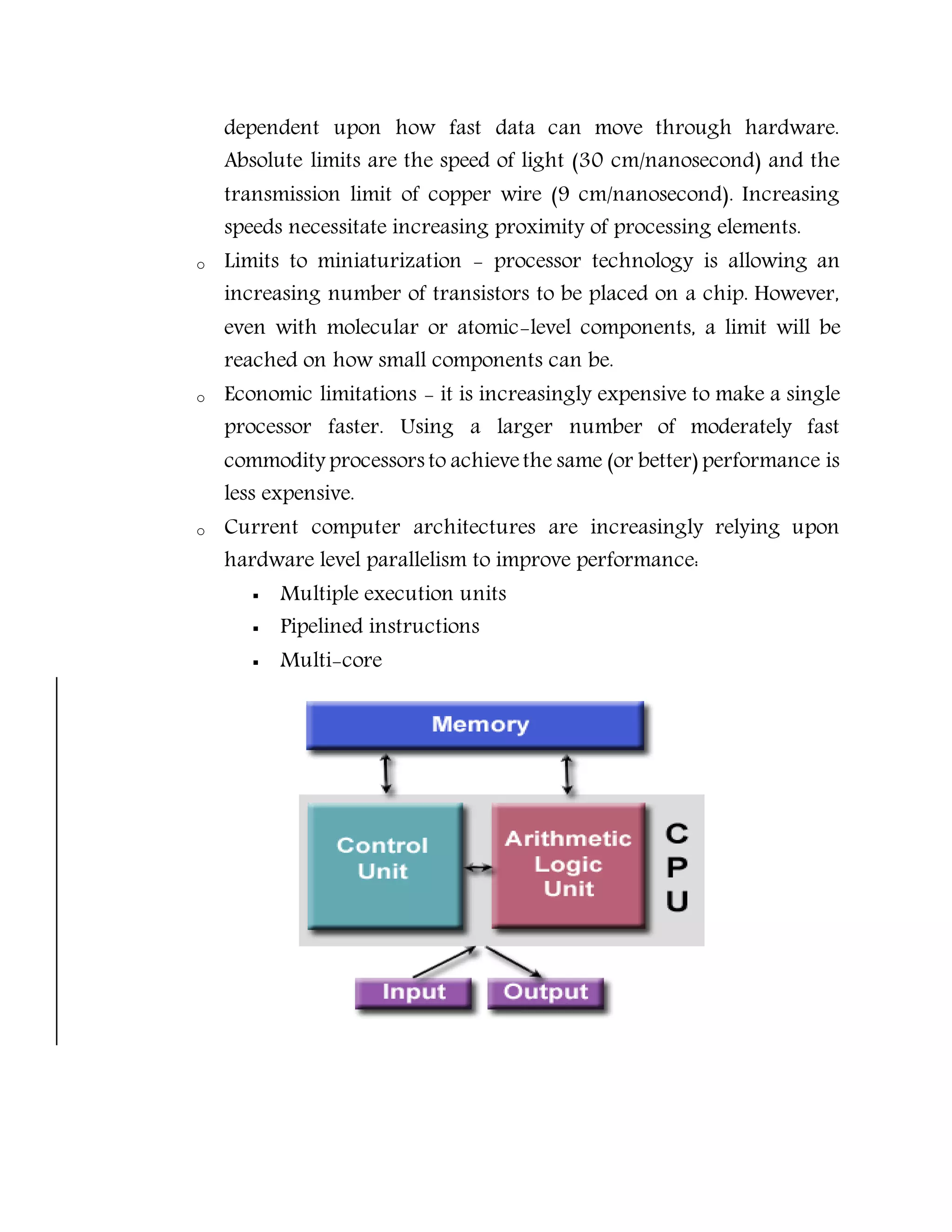 dependent upon how fast data can move through hardware.
Absolute limits are the speed of light (30 cm/nanosecond) and the
transmission limit of copper wire (9 cm/nanosecond). Increasing
speeds necessitate increasing proximity of processing elements.
o Limits to miniaturization - processor technology is allowing an
increasing number of transistors to be placed on a chip. However,
even with molecular or atomic-level components, a limit will be
reached on how small components can be.
o Economic limitations - it is increasingly expensive to make a single
processor faster. Using a larger number of moderately fast
commodity processors to achievethe same (or better) performance is
less expensive.
o Current computer architectures are increasingly relying upon
hardware level parallelism to improve performance:
 Multiple execution units
 Pipelined instructions
 Multi-core
 