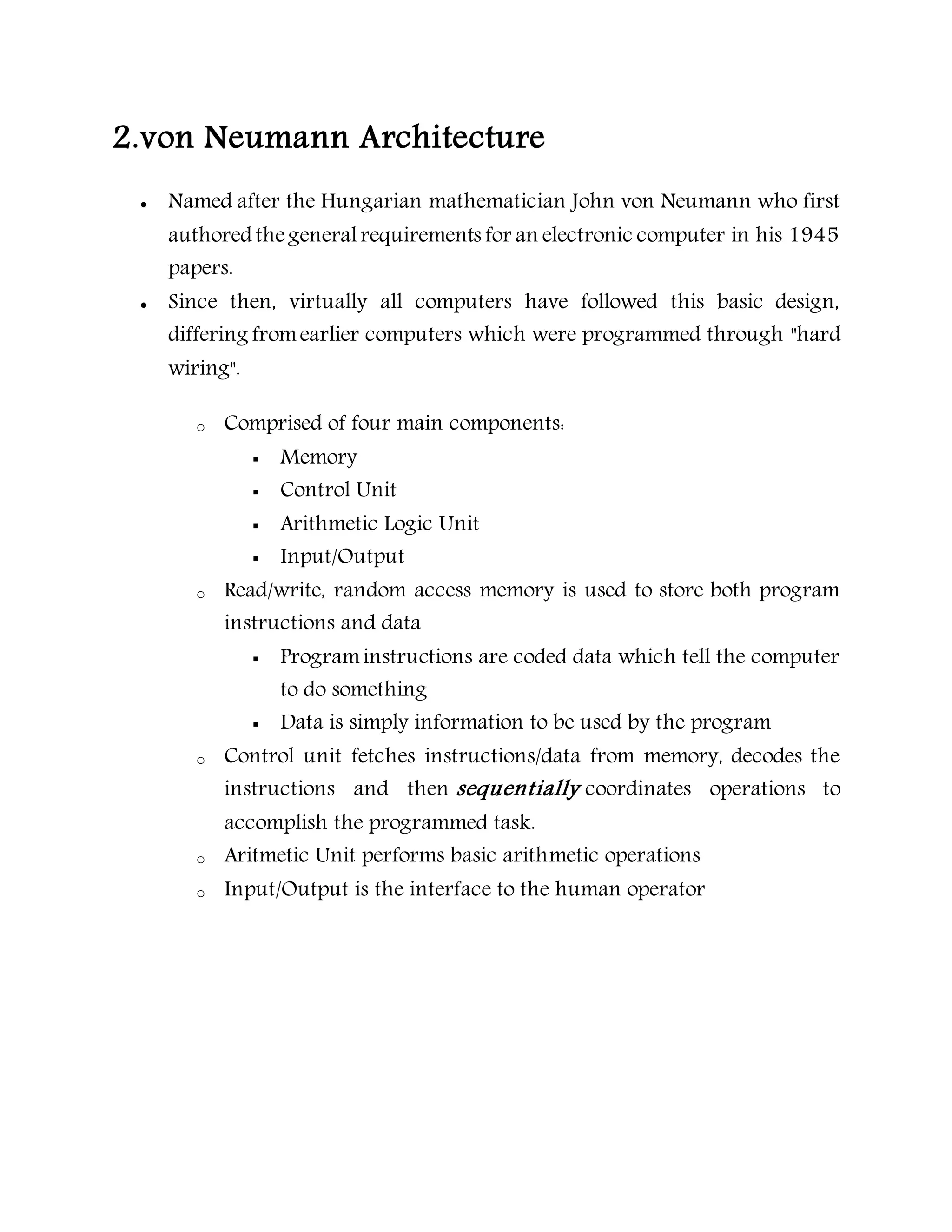 2.von Neumann Architecture
 Named after the Hungarian mathematician John von Neumann who first
authored thegeneralrequirements for an electronic computer in his 1945
papers.
 Since then, virtually all computers have followed this basic design,
differing fromearlier computers which were programmed through "hard
wiring".
o Comprised of four main components:
 Memory
 Control Unit
 Arithmetic Logic Unit
 Input/Output
o Read/write, random access memory is used to store both program
instructions and data
 Programinstructions are coded data which tell the computer
to do something
 Data is simply information to be used by the program
o Control unit fetches instructions/data from memory, decodes the
instructions and then sequentially coordinates operations to
accomplish the programmed task.
o Aritmetic Unit performs basic arithmetic operations
o Input/Output is the interface to the human operator
 