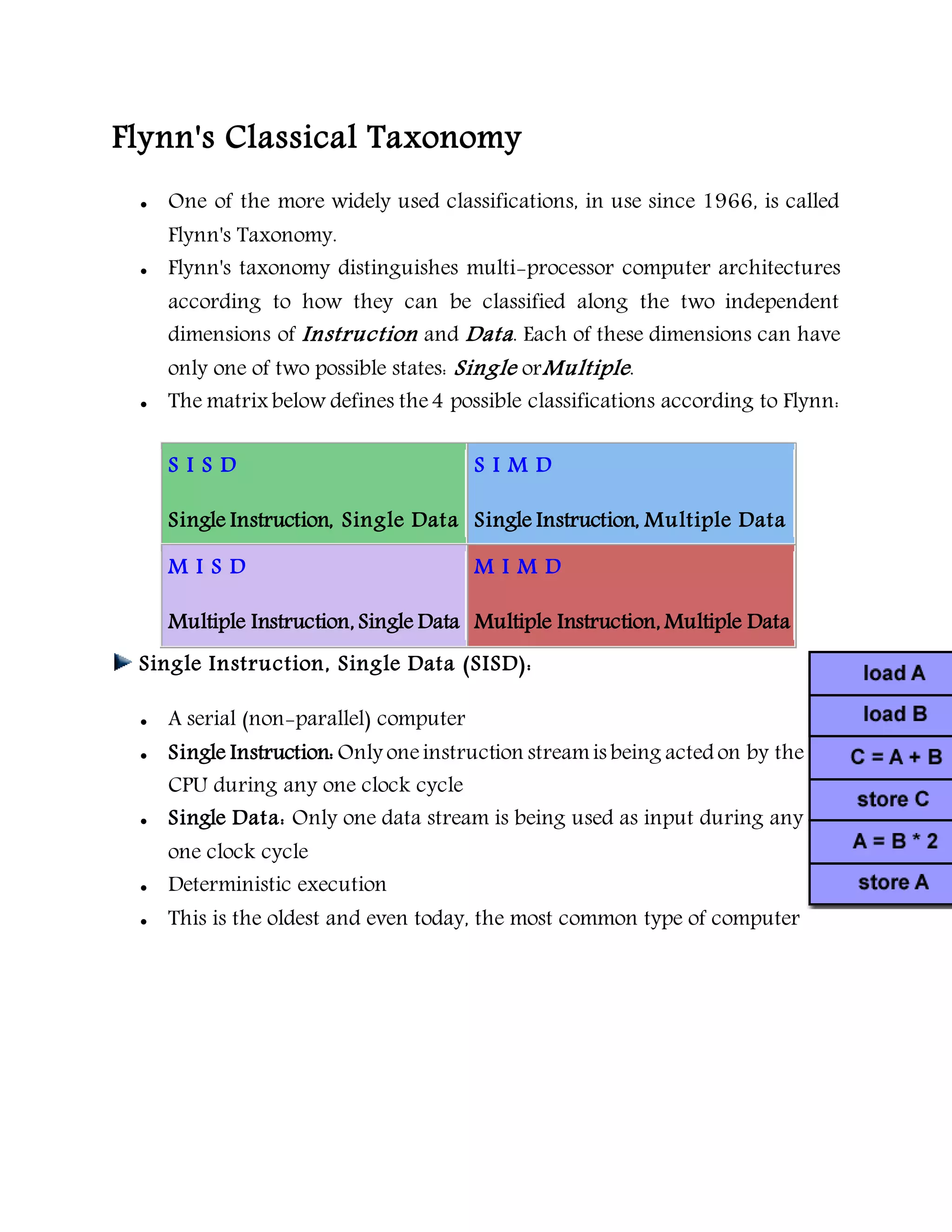 Flynn's Classical Taxonomy
 One of the more widely used classifications, in use since 1966, is called
Flynn's Taxonomy.
 Flynn's taxonomy distinguishes multi-processor computer architectures
according to how they can be classified along the two independent
dimensions of Instruction and Data. Each of these dimensions can have
only one of two possible states: Single orMultiple.
 The matrix below defines the4 possible classifications according to Flynn:
S I S D
Single Instruction, Single Data
S I M D
Single Instruction, Multiple Data
M I S D
Multiple Instruction, Single Data
M I M D
Multiple Instruction, Multiple Data
Single Instruction, Single Data (SISD):
 A serial (non-parallel) computer
 Single Instruction: Only oneinstruction streamis being acted on by the
CPU during any one clock cycle
 Single Data: Only one data stream is being used as input during any
one clock cycle
 Deterministic execution
 This is the oldest and even today, the most common type of computer
 
