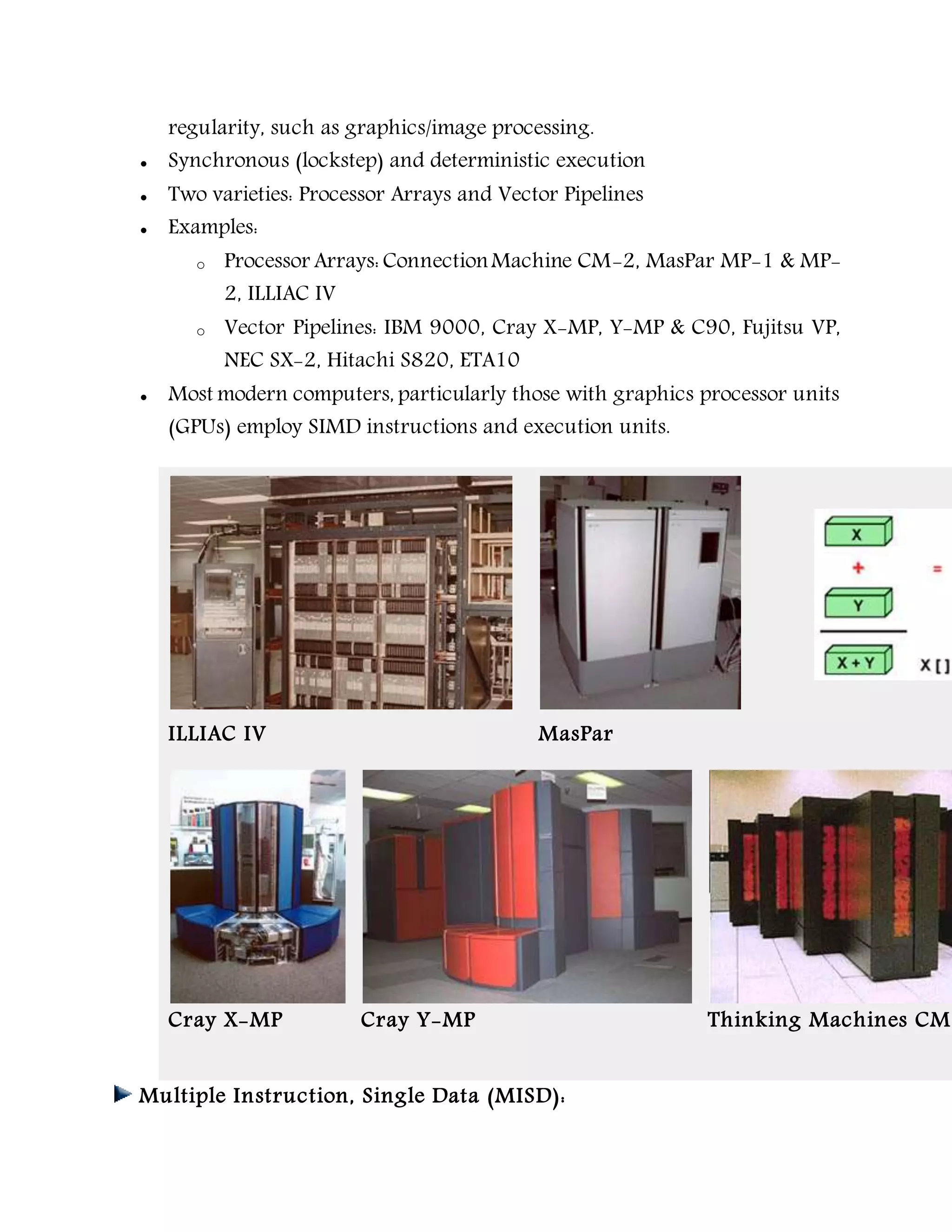 regularity, such as graphics/image processing.
 Synchronous (lockstep) and deterministic execution
 Two varieties: Processor Arrays and Vector Pipelines
 Examples:
o Processor Arrays: ConnectionMachine CM-2, MasPar MP-1 & MP-
2, ILLIAC IV
o Vector Pipelines: IBM 9000, Cray X-MP, Y-MP & C90, Fujitsu VP,
NEC SX-2, Hitachi S820, ETA10
 Most modern computers, particularly those with graphics processor units
(GPUs) employ SIMD instructions and execution units.
ILLIAC IV MasPar
Cray X-MP Cray Y-MP Thinking Machines CM-
Multiple Instruction, Single Data (MISD):
 