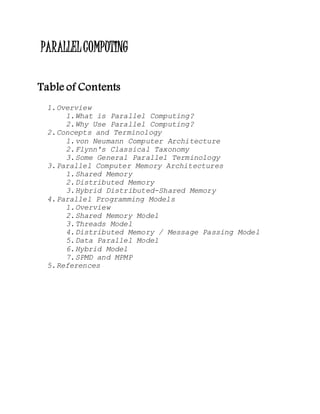 PARALLELCOMPUTING
Table of Contents
1.Overview
1.What is Parallel Computing?
2.Why Use Parallel Computing?
2.Concepts and Terminology
1.von Neumann Computer Architecture
2.Flynn's Classical Taxonomy
3.Some General Parallel Terminology
3.Parallel Computer Memory Architectures
1.Shared Memory
2.Distributed Memory
3.Hybrid Distributed-Shared Memory
4.Parallel Programming Models
1.Overview
2.Shared Memory Model
3.Threads Model
4.Distributed Memory / Message Passing Model
5.Data Parallel Model
6.Hybrid Model
7.SPMD and MPMP
5.References
 