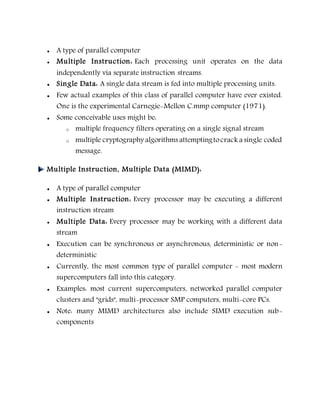  A type of parallel computer
 Multiple Instruction: Each processing unit operates on the data
independently via separate instruction streams.
 Single Data: A single data stream is fed into multiple processing units.
 Few actual examples of this class of parallel computer have ever existed.
One is the experimental Carnegie-Mellon C.mmp computer (1971).
 Some conceivable uses might be:
o multiple frequency filters operating on a single signal stream
o multiple cryptography algorithms attemptingtocrack a single coded
message.
Multiple Instruction, Multiple Data (MIMD):
 A type of parallel computer
 Multiple Instruction: Every processor may be executing a different
instruction stream
 Multiple Data: Every processor may be working with a different data
stream
 Execution can be synchronous or asynchronous, deterministic or non-
deterministic
 Currently, the most common type of parallel computer - most modern
supercomputers fall into this category.
 Examples: most current supercomputers, networked parallel computer
clusters and "grids", multi-processor SMP computers, multi-core PCs.
 Note: many MIMD architectures also include SIMD execution sub-
components
 