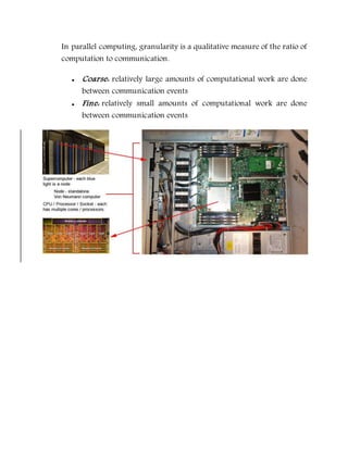 In parallel computing, granularity is a qualitative measure of the ratio of
computation to communication.
 Coarse: relatively large amounts of computational work are done
between communication events
 Fine: relatively small amounts of computational work are done
between communication events
 