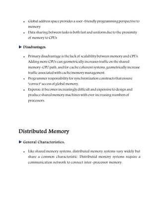  Global address spaceprovides a user-friendly programmingperspectiveto
memory
 Data sharing between tasks is both fast and uniformdueto the proximity
of memory to CPUs
Disadvantages:
 Primary disadvantageis thelack of scalability between memory and CPUs.
Adding more CPUs can geometrically increases trafficon theshared
memory-CPU path, and for cache coherent systems, geometrically increase
traffic associated with cache/memory management.
 Programmer responsibility for synchronization constructs thatensure
"correct" access of global memory.
 Expense: it becomes increasingly difficult and expensiveto design and
produceshared memory machines with ever increasing numbers of
processors.
Distributed Memory
General Characteristics:
 Like shared memory systems, distributed memory systems vary widely but
share a common characteristic. Distributed memory systems require a
communication network to connect inter-processor memory.
 