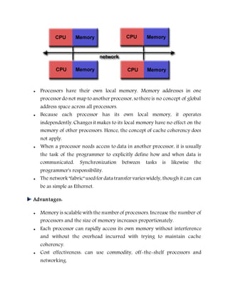  Processors have their own local memory. Memory addresses in one
processor do not map to another processor, sothereis no concept of global
address space across all processors.
 Because each processor has its own local memory, it operates
independently. Changes it makes to its local memory have no effect on the
memory of other processors. Hence, the concept of cache coherency does
not apply.
 When a processor needs access to data in another processor, it is usually
the task of the programmer to explicitly define how and when data is
communicated. Synchronization between tasks is likewise the
programmer's responsibility.
 The network "fabric" used for data transfer varies widely, though it can can
be as simple as Ethernet.
Advantages:
 Memory is scalablewith the number of processors. Increase the number of
processors and the size of memory increases proportionately.
 Each processor can rapidly access its own memory without interference
and without the overhead incurred with trying to maintain cache
coherency.
 Cost effectiveness: can use commodity, off-the-shelf processors and
networking.
 