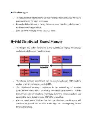 Disadvantages:
 The programmer is responsiblefor many of the details associated with data
communication between processors.
 It may be difficult tomap existing data structures, based on globalmemory,
to this memory organization.
 Non-uniform memory access (NUMA) times
Hybrid Distributed-Shared Memory
 The largest and fastest computers in the world today employ both shared
and distributed memory architectures.
 The shared memory component can be a cache coherent SMP machine
and/or graphics processing units (GPU).
 The distributed memory component is the networking of multiple
SMP/GPU machines, which know only about their own memory - not the
memory on another machine. Therefore, network communications are
required to move data from one SMP/GPU to another.
 Current trends seemto indicatethat this type of memory architecture will
continue to prevail and increase at the high end of computing for the
foreseeable future.
 