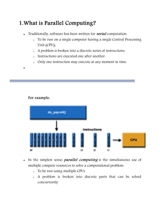 1.What is Parallel Computing?
 Traditionally, software has been written for serial computation:
o To be run on a single computer having a single Central Processing
Unit (CPU);
o A problem is broken into a discrete series of instructions.
o Instructions are executed one after another.
o Only one instruction may execute at any moment in time.

For example:
 In the simplest sense, parallel computing is the simultaneous use of
multiple compute resources to solve a computational problem:
o To be run using multiple CPUs
o A problem is broken into discrete parts that can be solved
concurrently
 