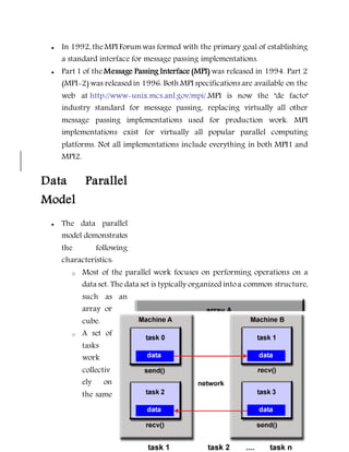  In 1992, theMPI Forumwas formed with the primary goal of establishing
a standard interface for message passing implementations.
 Part 1 of the Message Passing Interface (MPI) was released in 1994. Part 2
(MPI-2) was released in 1996. Both MPI specifications are available on the
web at http://www-unix.mcs.anl.gov/mpi/.MPI is now the "de facto"
industry standard for message passing, replacing virtually all other
message passing implementations used for production work. MPI
implementations exist for virtually all popular parallel computing
platforms. Not all implementations include everything in both MPI1 and
MPI2.
Data Parallel
Model
 The data parallel
model demonstrates
the following
characteristics:
o Most of the parallel work focuses on performing operations on a
data set. The data set is typically organized intoa common structure,
such as an
array or
cube.
o A set of
tasks
work
collectiv
ely on
the same
 
