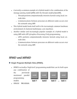  Currently, a common example of a hybrid model is the combination of the
message passing model (MPI) with the threads model (OpenMP).
o Threads performcomputationally intensive kernels using local, on-
node data
o Communications between processes on different nodes occurs over
the network using MPI
 This hybrid model lends itself well to the increasingly common hardware
environment of clustered multi/many-core machines.
 Another similar and increasingly popular example of a hybrid model is
using MPI with GPU (Graphics Processing Unit) programming.
o GPUs perform computationally intensive kernels using local, on-
node data
o Communications between processes on different nodes occurs over
the network using MPI
SPMD and MPMD
Single Program Multiple Data (SPMD):
 SPMD is actually a "high level" programming modelthat can be built upon
any combination of
the previously
mentioned parallel
programming
models.
 SINGLE PROGRAM:
 