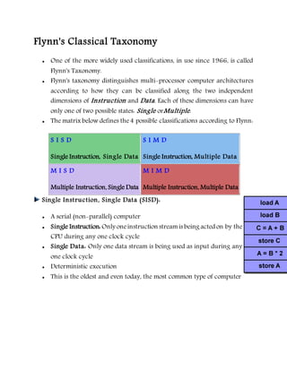 Flynn's Classical Taxonomy
 One of the more widely used classifications, in use since 1966, is called
Flynn's Taxonomy.
 Flynn's taxonomy distinguishes multi-processor computer architectures
according to how they can be classified along the two independent
dimensions of Instruction and Data. Each of these dimensions can have
only one of two possible states: Single orMultiple.
 The matrix below defines the4 possible classifications according to Flynn:
S I S D
Single Instruction, Single Data
S I M D
Single Instruction, Multiple Data
M I S D
Multiple Instruction, Single Data
M I M D
Multiple Instruction, Multiple Data
Single Instruction, Single Data (SISD):
 A serial (non-parallel) computer
 Single Instruction: Only oneinstruction streamis being acted on by the
CPU during any one clock cycle
 Single Data: Only one data stream is being used as input during any
one clock cycle
 Deterministic execution
 This is the oldest and even today, the most common type of computer
 