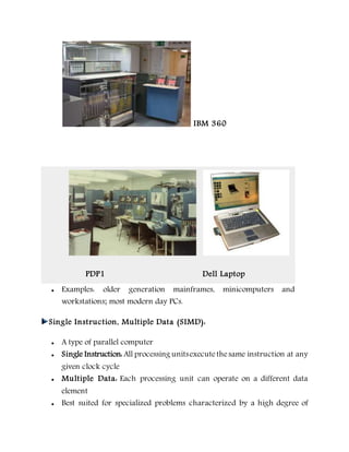 IBM 360
 Examples: older generation mainframes, minicomputers and
workstations; most modern day PCs.
PDP1 Dell Laptop
Single Instruction, Multiple Data (SIMD):
 A type of parallel computer
 Single Instruction: All processing unitsexecutethesame instruction at any
given clock cycle
 Multiple Data: Each processing unit can operate on a different data
element
 Best suited for specialized problems characterized by a high degree of
 