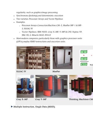 regularity, such as graphics/image processing.
 Synchronous (lockstep) and deterministic execution
 Two varieties: Processor Arrays and Vector Pipelines
 Examples:
o Processor Arrays: ConnectionMachine CM-2, MasPar MP-1 & MP-
2, ILLIAC IV
o Vector Pipelines: IBM 9000, Cray X-MP, Y-MP & C90, Fujitsu VP,
NEC SX-2, Hitachi S820, ETA10
 Most modern computers, particularly those with graphics processor units
(GPUs) employ SIMD instructions and execution units.
ILLIAC IV MasPar
Cray X-MP Cray Y-MP Thinking Machines CM-
Multiple Instruction, Single Data (MISD):
 