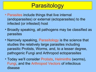 Parasitology
• Parasites include things that live internal
(endoparasites) or external (ectoparasites) to the
infected (or infested) host
• Broadly speaking, all pathogens may be classified as
parasites
• Narrowly speaking, Parasitology is the science that
studies the relatively large parasites including
parasitic Protists, Worms, and, to a lesser degree,
pathogenic Fungi and Arthropod ectoparasites
• Today we’ll consider Protists, Helminths (worms),
Fungi, and the Arthropod Vectors of infectious
disease
 