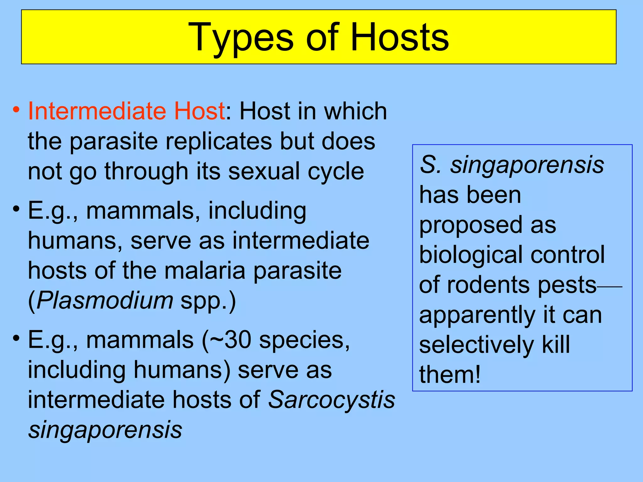 Types of Hosts Intermediate Host : Host in which the parasite replicates but does not go through its sexual cycle E.g., mammals, including humans, serve as intermediate hosts of the malaria parasite ( Plasmodium  spp.) E.g.,  mammals (~30 species, including humans) serve as intermediate hosts of   Sarcocystis singaporensis S. singaporensis  has been proposed as  biological control of rodents pests — apparently it can selectively kill them! 