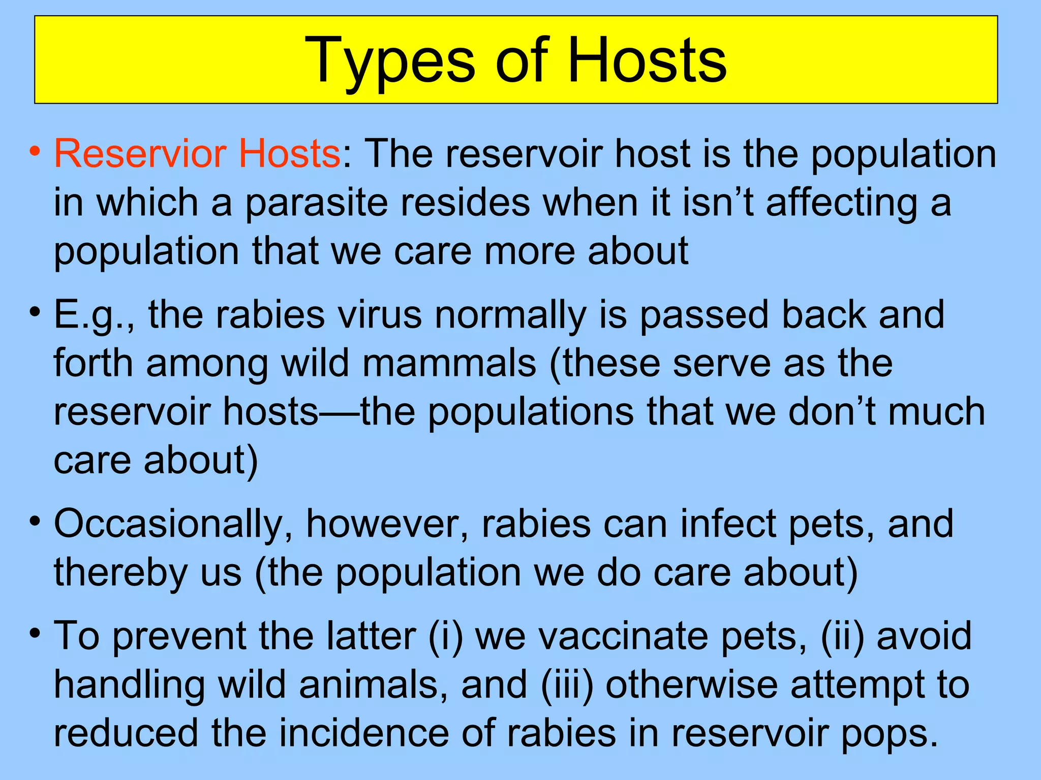 Types of Hosts Reservior Hosts : The reservoir host is the population in which a parasite resides when it isn’t affecting a population that we care more about E.g., the rabies virus normally is passed back and forth among wild mammals (these serve as the reservoir hosts—the populations that we don’t much care about) Occasionally, however, rabies can infect pets, and thereby us (the population we do care about) To prevent the latter (i) we vaccinate pets, (ii) avoid handling wild animals, and (iii) otherwise attempt to reduced the incidence of rabies in reservoir pops. 