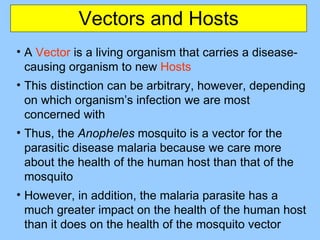Vectors and Hosts A  Vector  is a living organism that carries a disease-causing organism to new  Hosts This distinction can be arbitrary, however, depending on which organism’s infection we are most concerned with Thus, the  Anopheles  mosquito is a vector for the parasitic disease malaria because we care more about the health of the human host than that of the mosquito However, in addition, the malaria parasite has a much greater impact on the health of the human host than it does on the health of the mosquito vector 