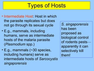 Types of Hosts Intermediate Host : Host in which the parasite replicates but does not go through its sexual cycle E.g., mammals, including humans, serve as intermediate hosts of the malaria parasite ( Plasmodium  spp.) E.g.,  mammals (~30 species, including humans) serve as intermediate hosts of   Sarcocystis singaporensis S. singaporensis  has been proposed as  biological control of rodents pests — apparently it can selectively kill them! 