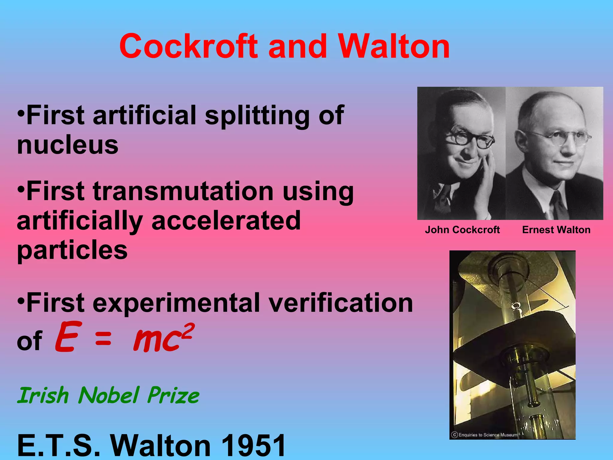 First  artificial  splitting of nucleus  First transmutation  using artificially accelerated particles First experimental verification of   E  =  mc 2 Irish Nobel Prize E.T.S. Walton 1951 Cockroft and Walton Ernest Walton John Cockcroft 