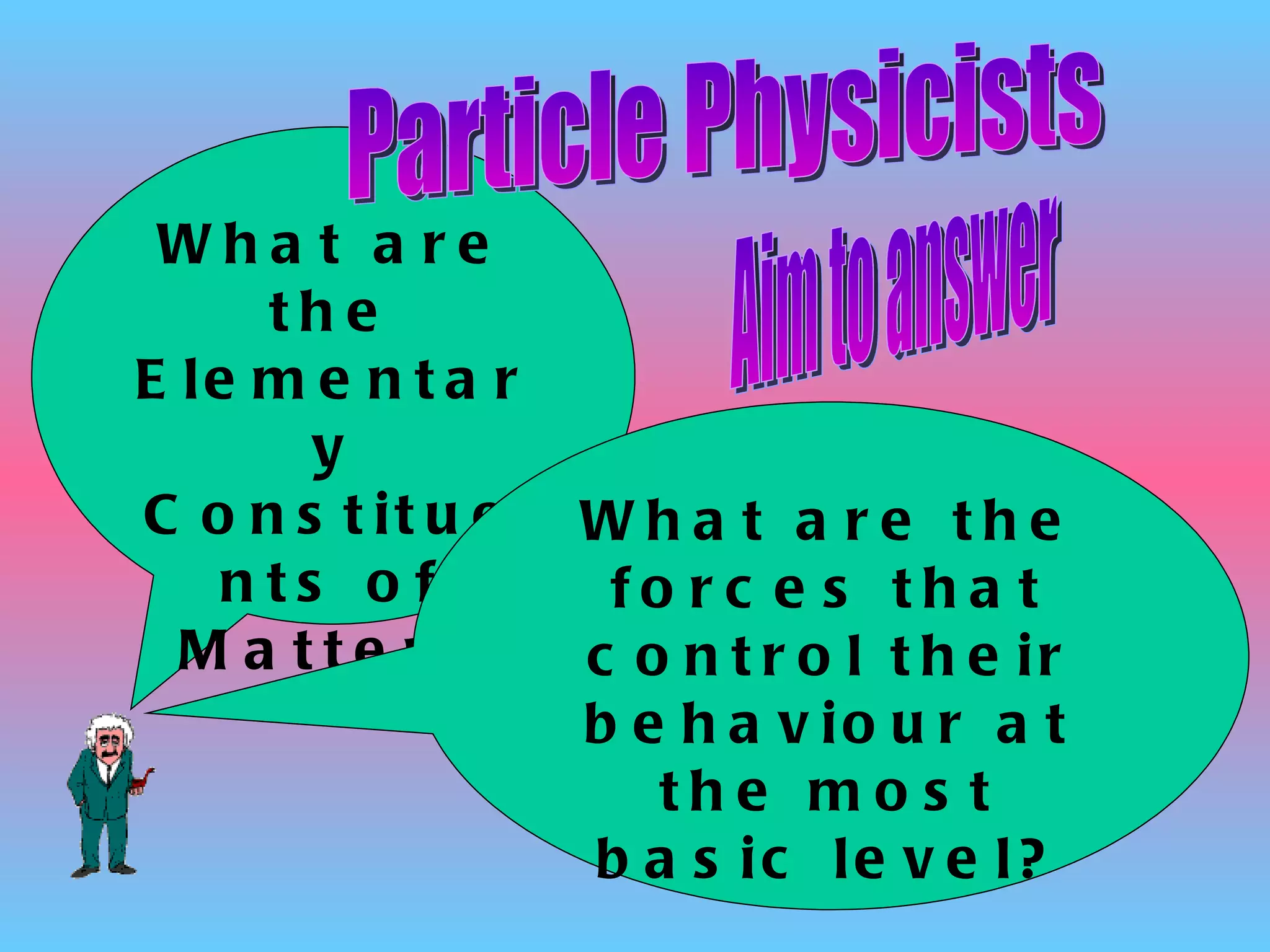 What are the Elementary Constituents of Matter? Particle Physicists Aim to answer What are the forces that control their behaviour at the most basic level? 