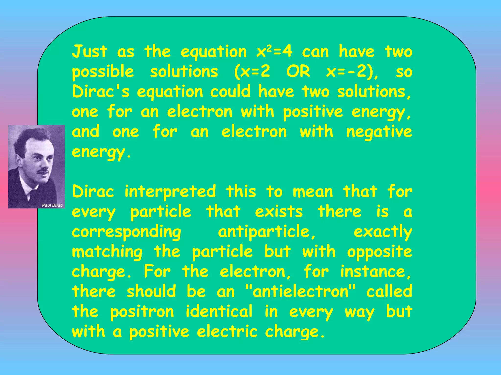 J ust as the equation x 2 =4 can have two possible solutions (x=2 OR x=-2), so Dirac's equation could have two solutions, one for an electron with positive energy, and one for an electron with negative energy.  Dirac interpreted this to mean that for every particle that exists there is a corresponding antiparticle, exactly matching the particle but with opposite charge. For the electron, for instance, there should be an &quot;antielectron&quot;  called the positron  identical in every way but with a positive electric charge. 