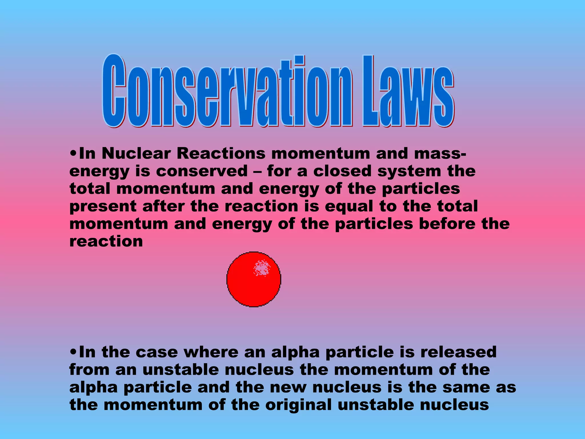In Nuclear Reactions momentum and mass-energy is conserved – for a closed system the total momentum and energy of the particles present after the reaction is equal to the total momentum and energy of the particles before the reaction In the case where an alpha particle is released from an unstable nucleus the momentum of the alpha particle and the new nucleus is the same as the momentum of the original unstable nucleus Conservation Laws 