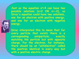 J ust as the equation x 2 =4 can have two possible solutions (x=2 OR x=-2), so Dirac's equation could have two solutions, one for an electron with positive energy, and one for an electron with negative energy.  Dirac interpreted this to mean that for every particle that exists there is a corresponding antiparticle, exactly matching the particle but with opposite charge. For the electron, for instance, there should be an &quot;antielectron&quot;  called the positron  identical in every way but with a positive electric charge. 