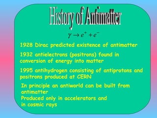 History of Antimatter 1928 Dirac predicted existence of antimatter 1932 antielectrons (positrons) found in conversion of energy into matter 1995 antihydrogen consisting of antiprotons and positrons produced at CERN In principle an antiworld can be built from antimatter Produced only in accelerators and  in cosmic rays 